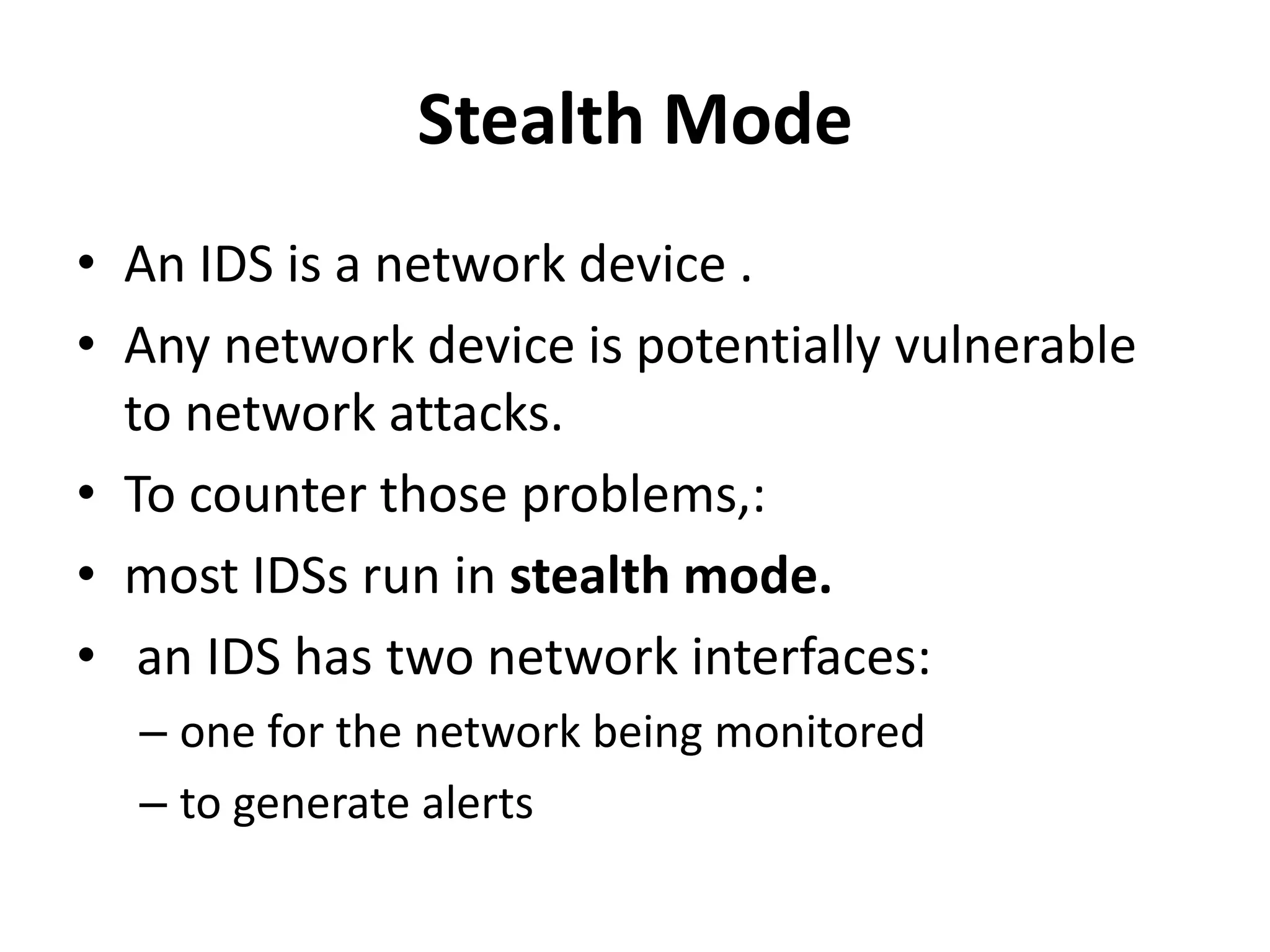 Stealth Mode
• An IDS is a network device .
• Any network device is potentially vulnerable
to network attacks.
• To counter those problems,:
• most IDSs run in stealth mode.
• an IDS has two network interfaces:
– one for the network being monitored
– to generate alerts
 