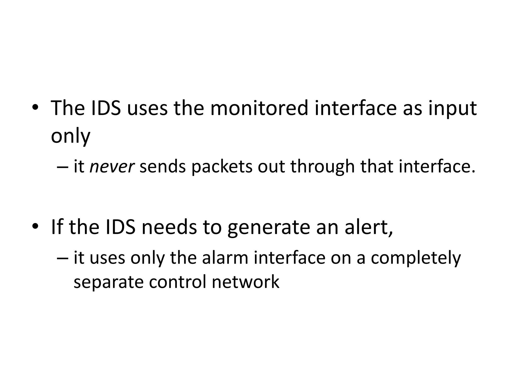 • The IDS uses the monitored interface as input
only
– it never sends packets out through that interface.
• If the IDS needs to generate an alert,
– it uses only the alarm interface on a completely
separate control network
 