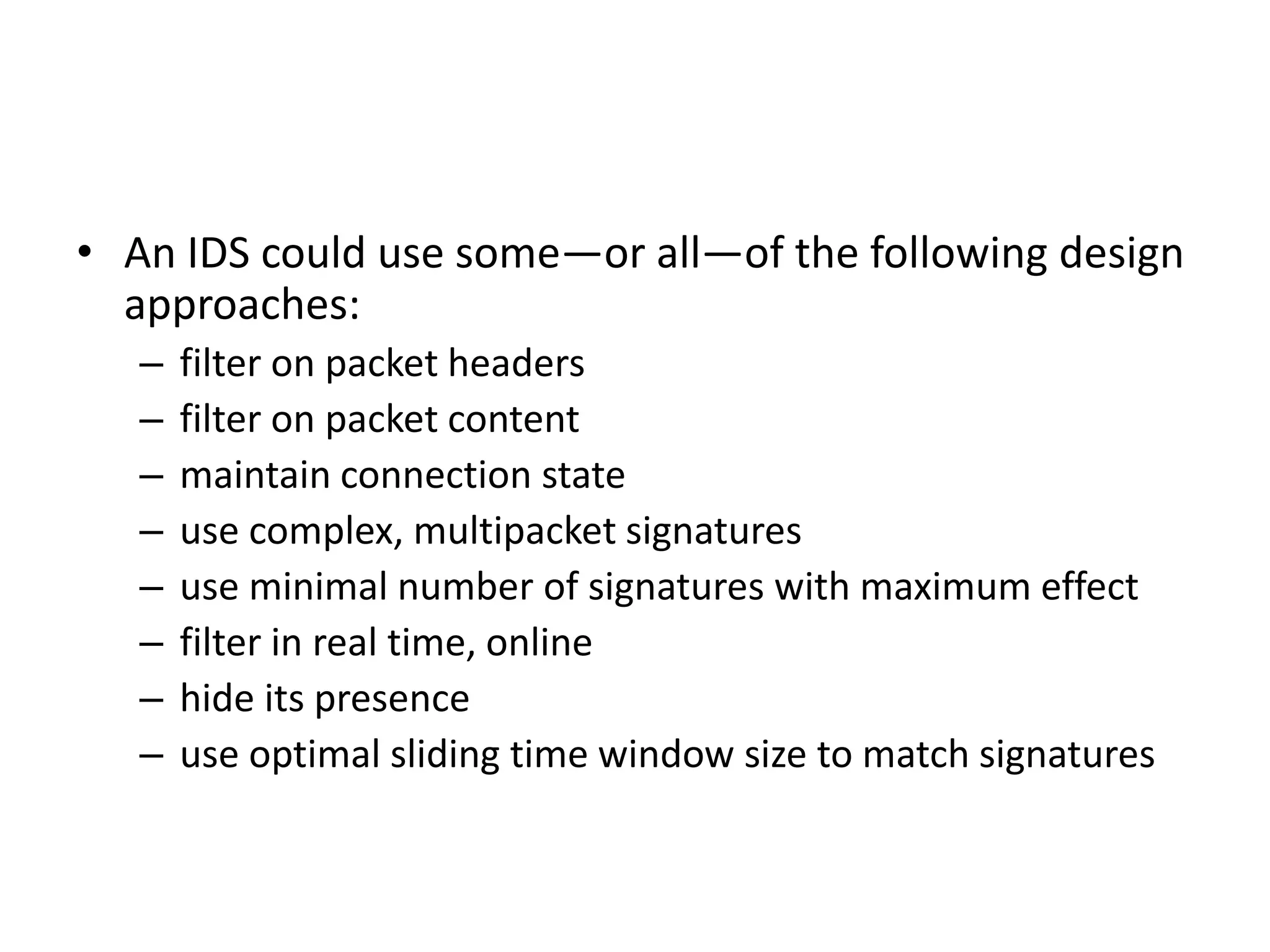 • An IDS could use some—or all—of the following design
approaches:
– filter on packet headers
– filter on packet content
– maintain connection state
– use complex, multipacket signatures
– use minimal number of signatures with maximum effect
– filter in real time, online
– hide its presence
– use optimal sliding time window size to match signatures
 