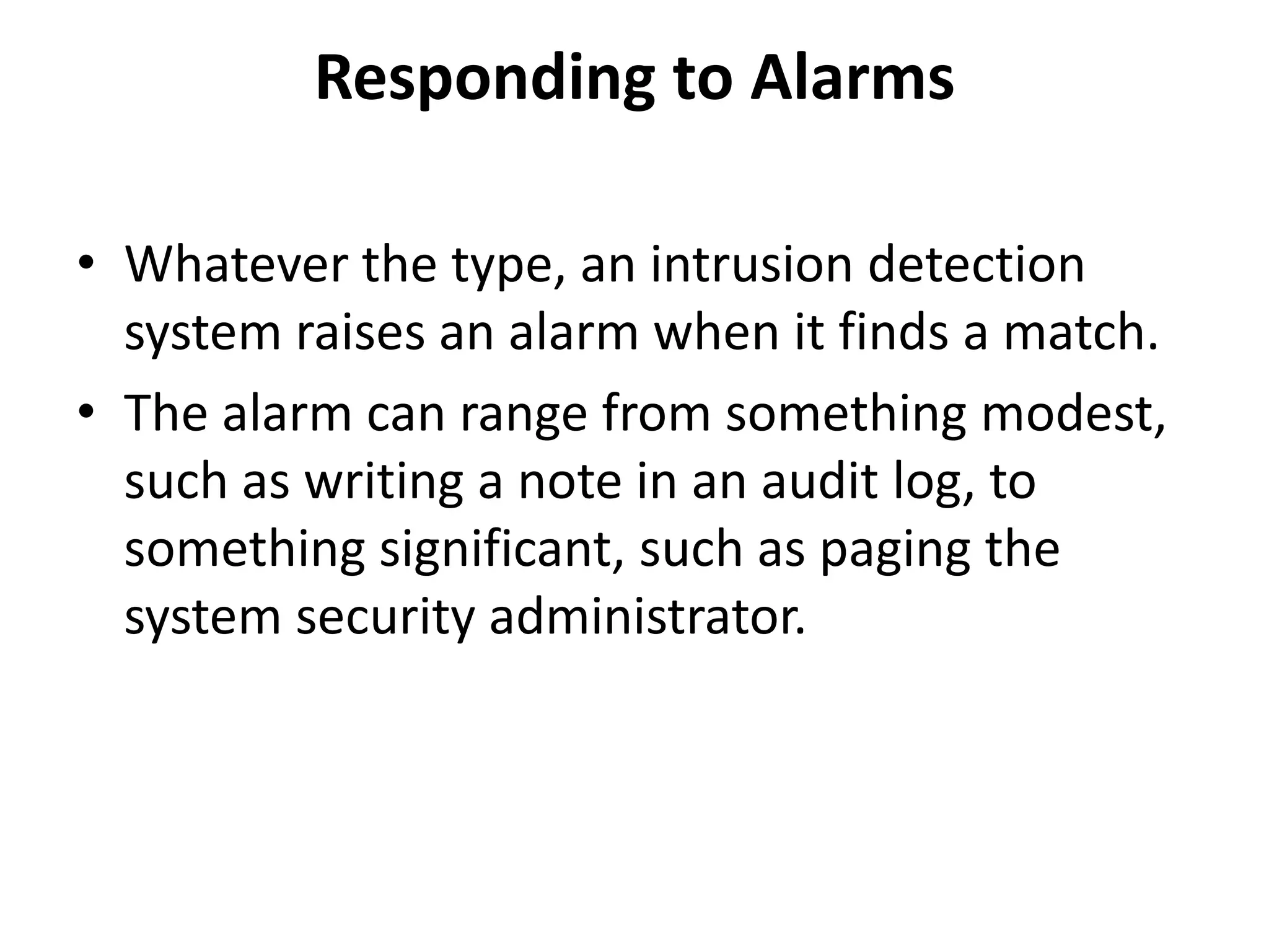 Responding to Alarms
• Whatever the type, an intrusion detection
system raises an alarm when it finds a match.
• The alarm can range from something modest,
such as writing a note in an audit log, to
something significant, such as paging the
system security administrator.
 