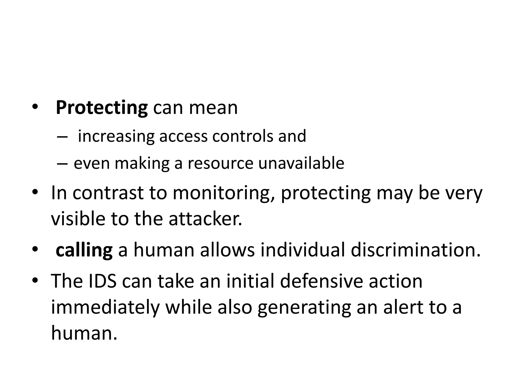 • Protecting can mean
– increasing access controls and
– even making a resource unavailable
• In contrast to monitoring, protecting may be very
visible to the attacker.
• calling a human allows individual discrimination.
• The IDS can take an initial defensive action
immediately while also generating an alert to a
human.
 