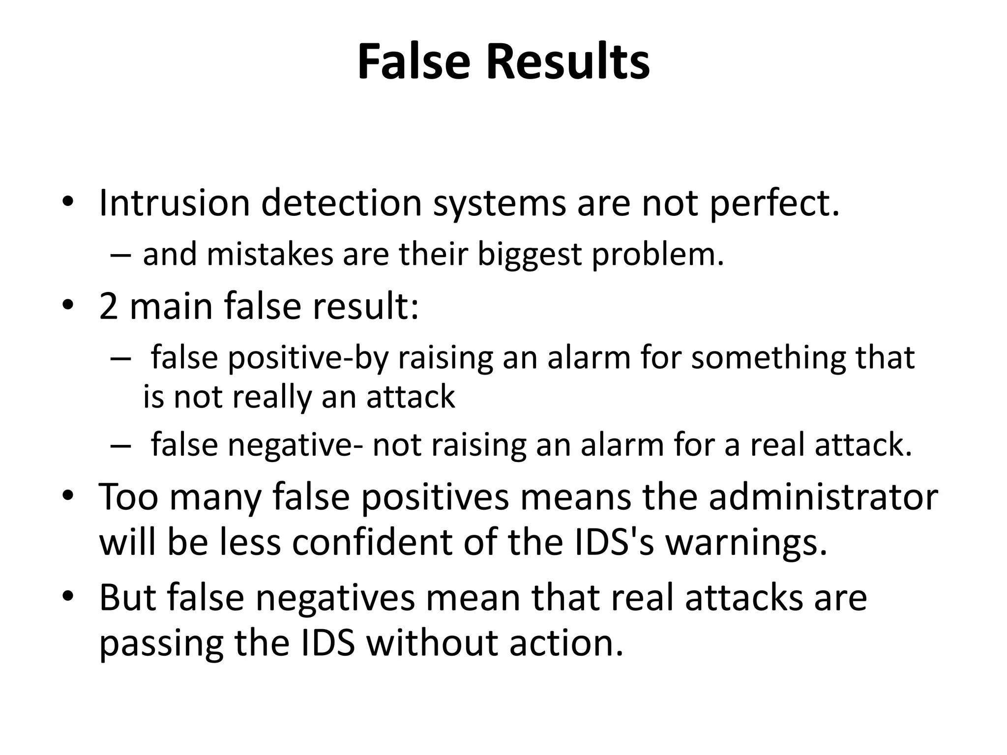False Results
• Intrusion detection systems are not perfect.
– and mistakes are their biggest problem.
• 2 main false result:
– false positive-by raising an alarm for something that
is not really an attack
– false negative- not raising an alarm for a real attack.
• Too many false positives means the administrator
will be less confident of the IDS's warnings.
• But false negatives mean that real attacks are
passing the IDS without action.
 