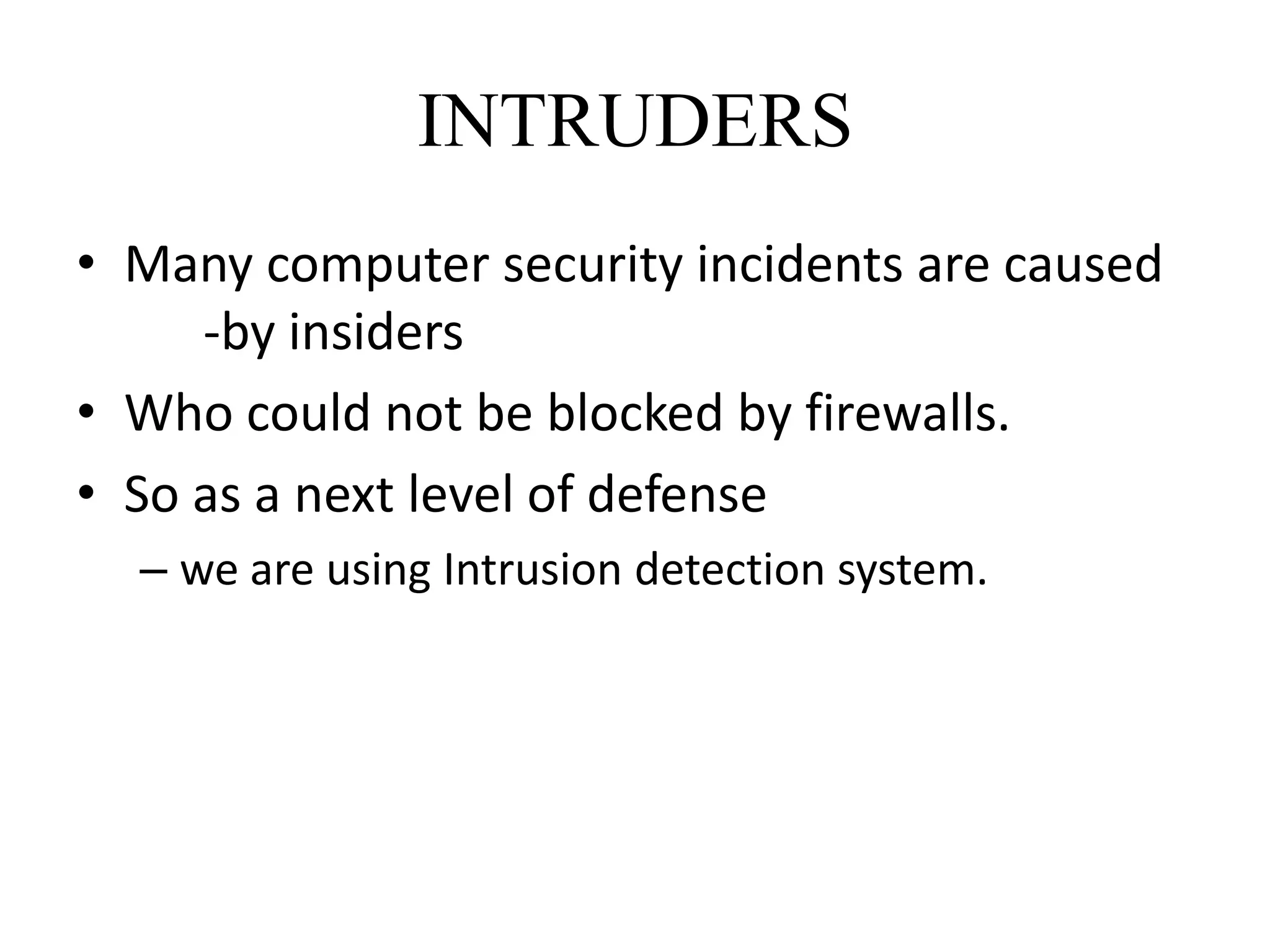 INTRUDERS
• Many computer security incidents are caused
-by insiders
• Who could not be blocked by firewalls.
• So as a next level of defense
– we are using Intrusion detection system.
 