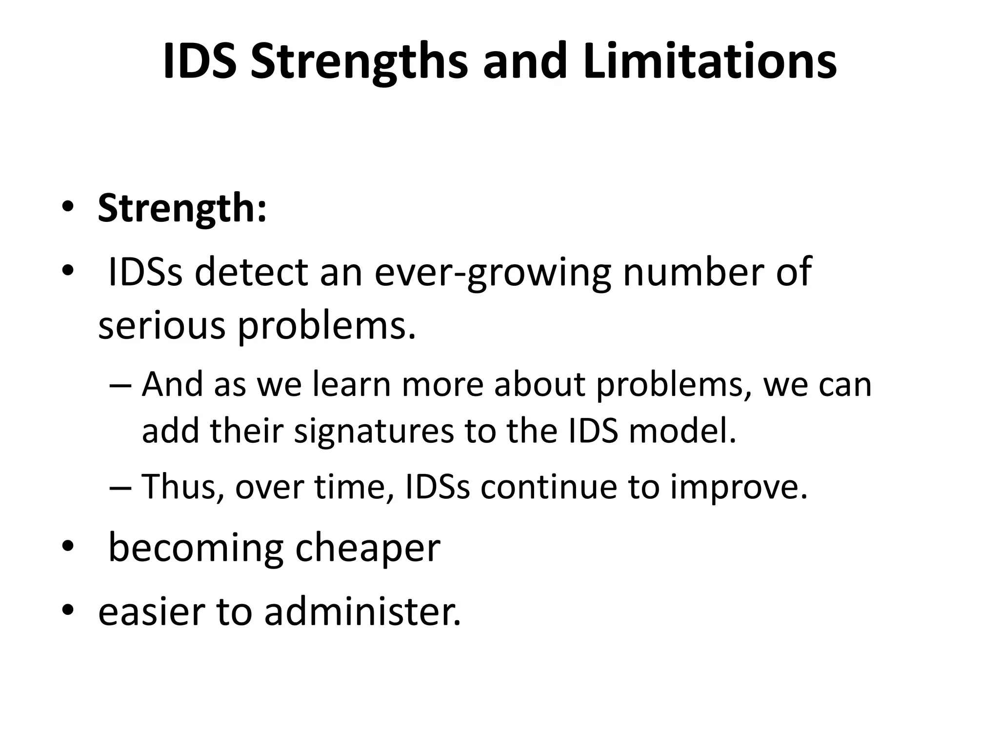 IDS Strengths and Limitations
• Strength:
• IDSs detect an ever-growing number of
serious problems.
– And as we learn more about problems, we can
add their signatures to the IDS model.
– Thus, over time, IDSs continue to improve.
• becoming cheaper
• easier to administer.
 