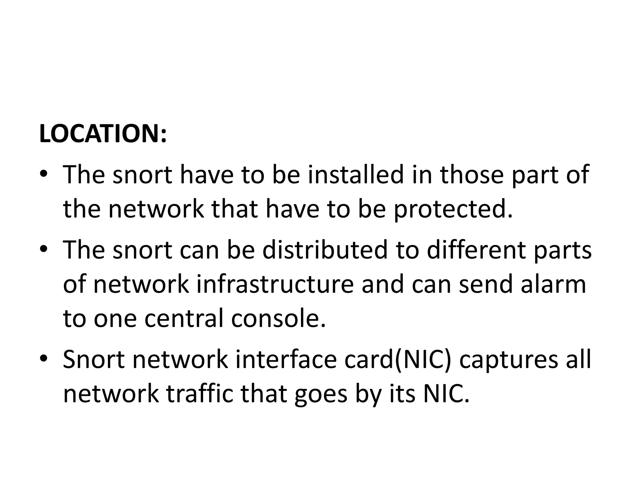 LOCATION:
• The snort have to be installed in those part of
the network that have to be protected.
• The snort can be distributed to different parts
of network infrastructure and can send alarm
to one central console.
• Snort network interface card(NIC) captures all
network traffic that goes by its NIC.
 