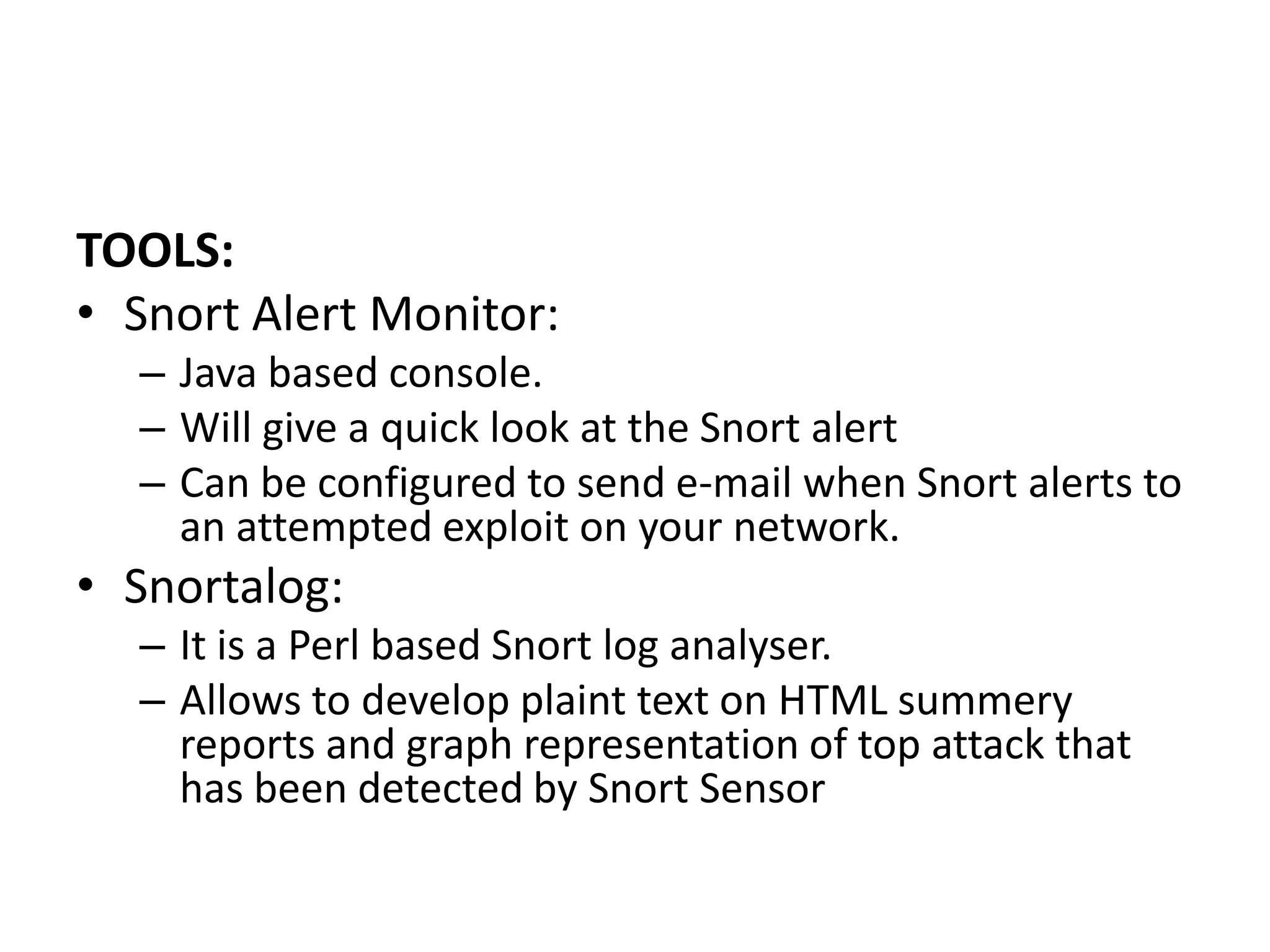 TOOLS:
• Snort Alert Monitor:
– Java based console.
– Will give a quick look at the Snort alert
– Can be configured to send e-mail when Snort alerts to
an attempted exploit on your network.
• Snortalog:
– It is a Perl based Snort log analyser.
– Allows to develop plaint text on HTML summery
reports and graph representation of top attack that
has been detected by Snort Sensor
 