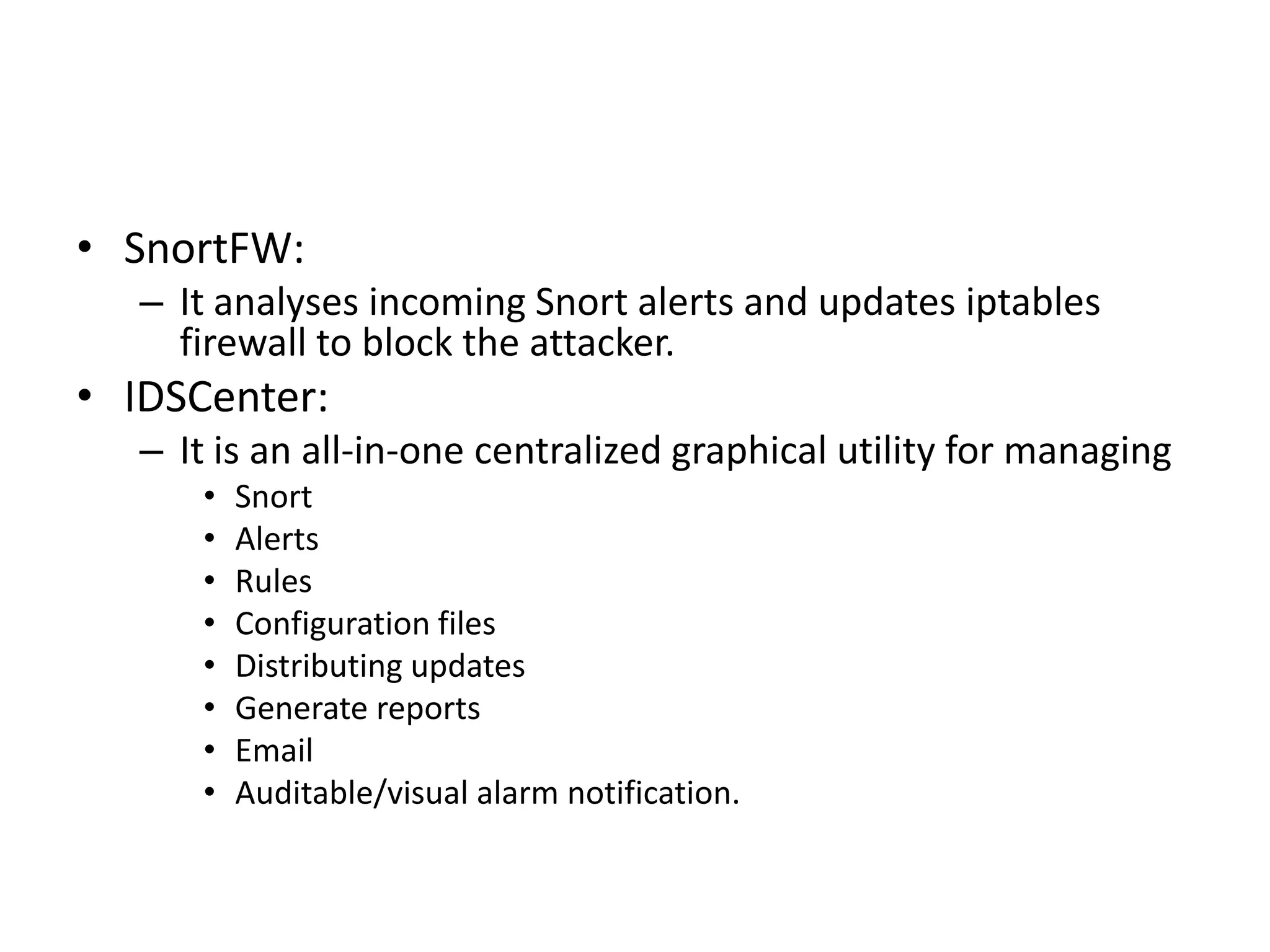 • SnortFW:
– It analyses incoming Snort alerts and updates iptables
firewall to block the attacker.
• IDSCenter:
– It is an all-in-one centralized graphical utility for managing
• Snort
• Alerts
• Rules
• Configuration files
• Distributing updates
• Generate reports
• Email
• Auditable/visual alarm notification.
 
