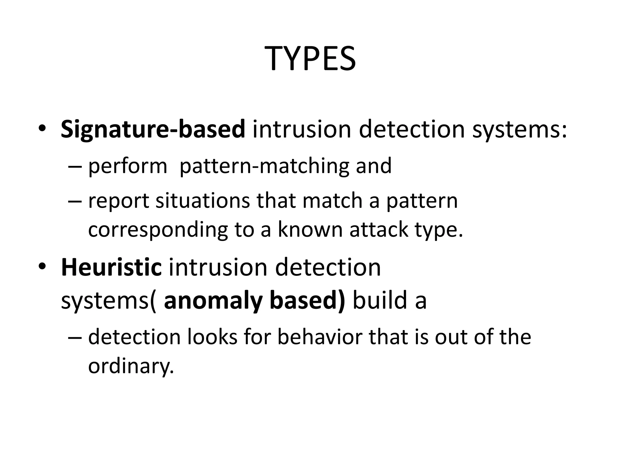 TYPES
• Signature-based intrusion detection systems:
– perform pattern-matching and
– report situations that match a pattern
corresponding to a known attack type.
• Heuristic intrusion detection
systems( anomaly based) build a
– detection looks for behavior that is out of the
ordinary.
 