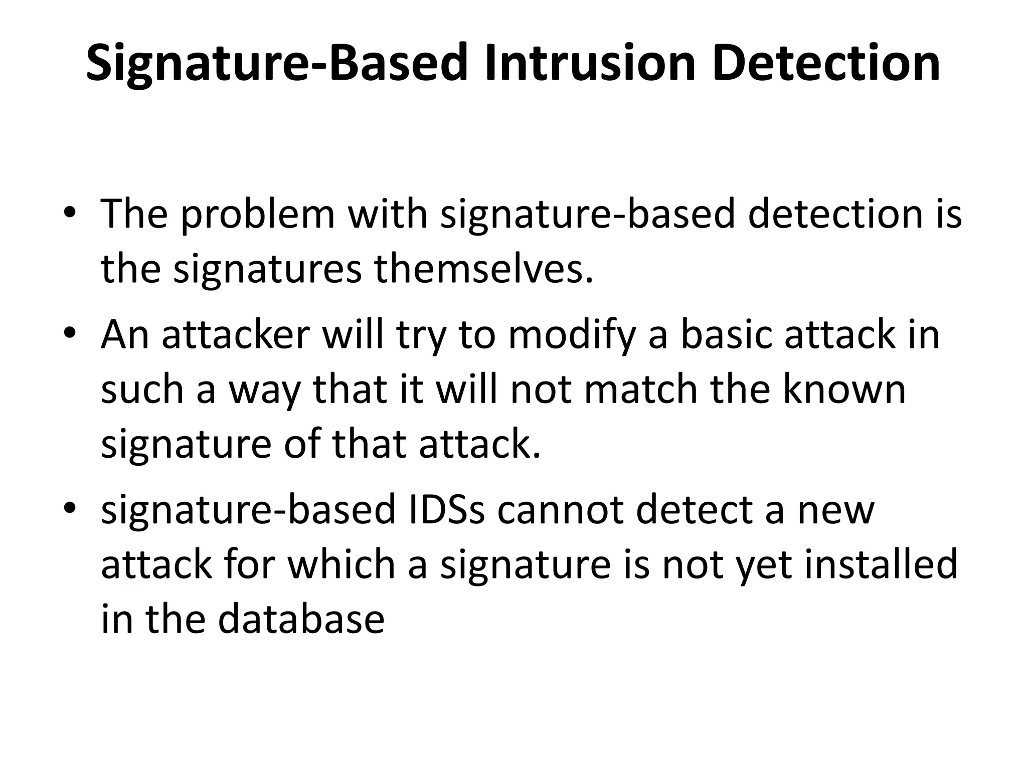 Signature-Based Intrusion Detection
• The problem with signature-based detection is
the signatures themselves.
• An attacker will try to modify a basic attack in
such a way that it will not match the known
signature of that attack.
• signature-based IDSs cannot detect a new
attack for which a signature is not yet installed
in the database
 