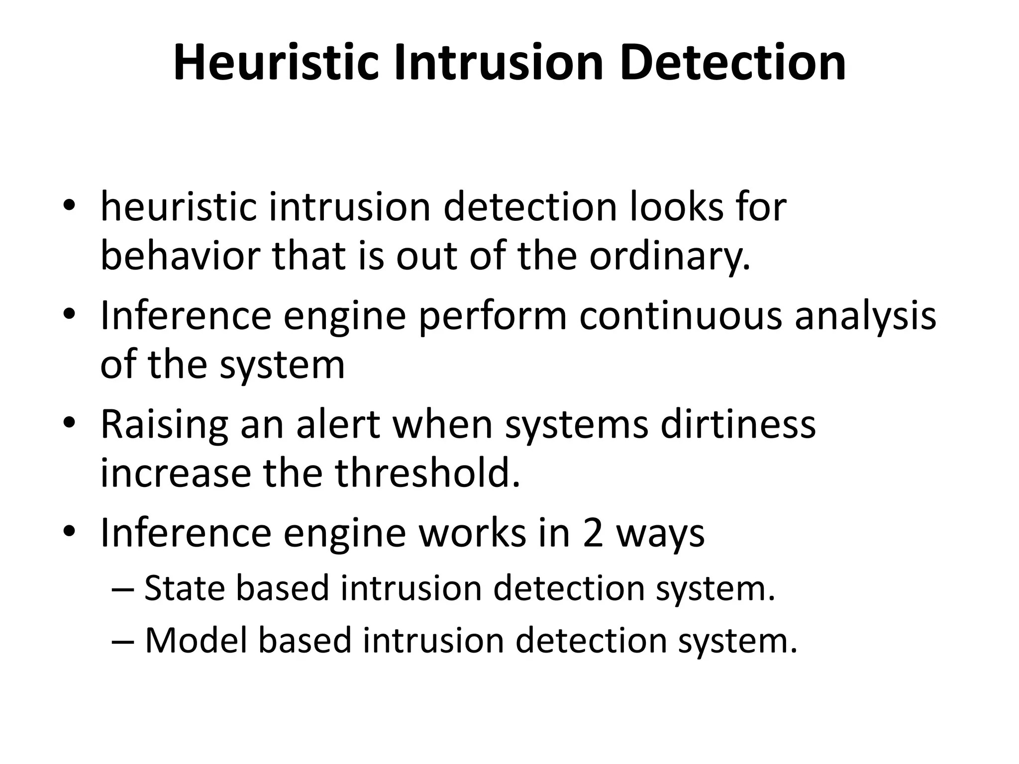 Heuristic Intrusion Detection
• heuristic intrusion detection looks for
behavior that is out of the ordinary.
• Inference engine perform continuous analysis
of the system
• Raising an alert when systems dirtiness
increase the threshold.
• Inference engine works in 2 ways
– State based intrusion detection system.
– Model based intrusion detection system.
 