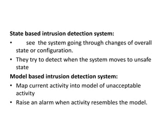 State based intrusion detection system:
• see the system going through changes of overall
state or configuration.
• They try to detect when the system moves to unsafe
state
Model based intrusion detection system:
• Map current activity into model of unacceptable
activity
• Raise an alarm when activity resembles the model.
 