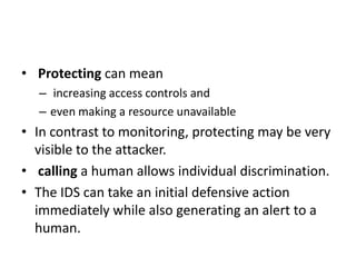 • Protecting can mean
– increasing access controls and
– even making a resource unavailable
• In contrast to monitoring, protecting may be very
visible to the attacker.
• calling a human allows individual discrimination.
• The IDS can take an initial defensive action
immediately while also generating an alert to a
human.
 