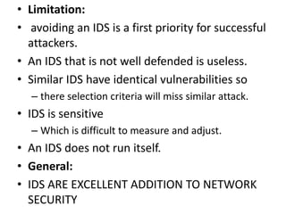 • Limitation:
• avoiding an IDS is a first priority for successful
attackers.
• An IDS that is not well defended is useless.
• Similar IDS have identical vulnerabilities so
– there selection criteria will miss similar attack.
• IDS is sensitive
– Which is difficult to measure and adjust.
• An IDS does not run itself.
• General:
• IDS ARE EXCELLENT ADDITION TO NETWORK
SECURITY
 