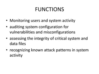 FUNCTIONS
• Monitoring users and system activity
• auditing system configuration for
vulnerabilities and misconfigurations
• assessing the integrity of critical system and
data files
• recognizing known attack patterns in system
activity
 