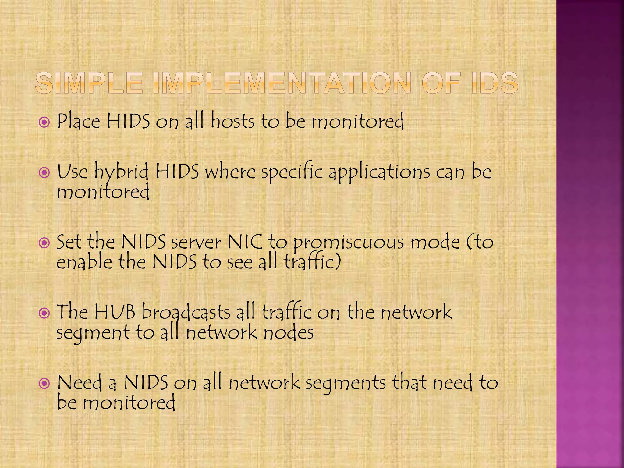  Place HIDS on all hosts to be monitored
 Use hybrid HIDS where specific applications can be
monitored
 Set the NIDS server NIC to promiscuous mode (to
enable the NIDS to see all traffic)
 The HUB broadcasts all traffic on the network
segment to all network nodes
 Need a NIDS on all network segments that need to
be monitored
 