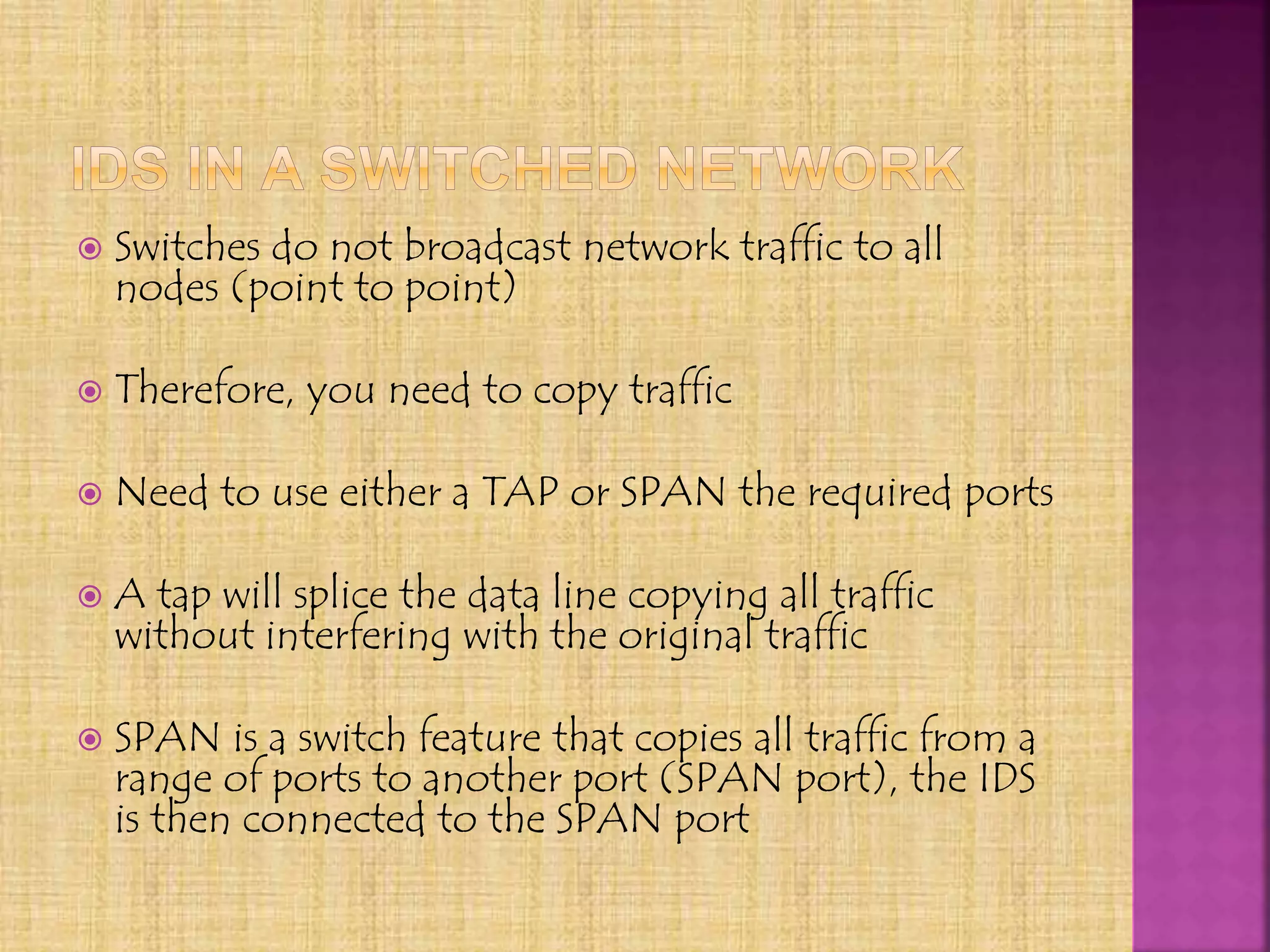  Switches do not broadcast network traffic to all
nodes (point to point)
 Therefore, you need to copy traffic
 Need to use either a TAP or SPAN the required ports
 A tap will splice the data line copying all traffic
without interfering with the original traffic
 SPAN is a switch feature that copies all traffic from a
range of ports to another port (SPAN port), the IDS
is then connected to the SPAN port
 