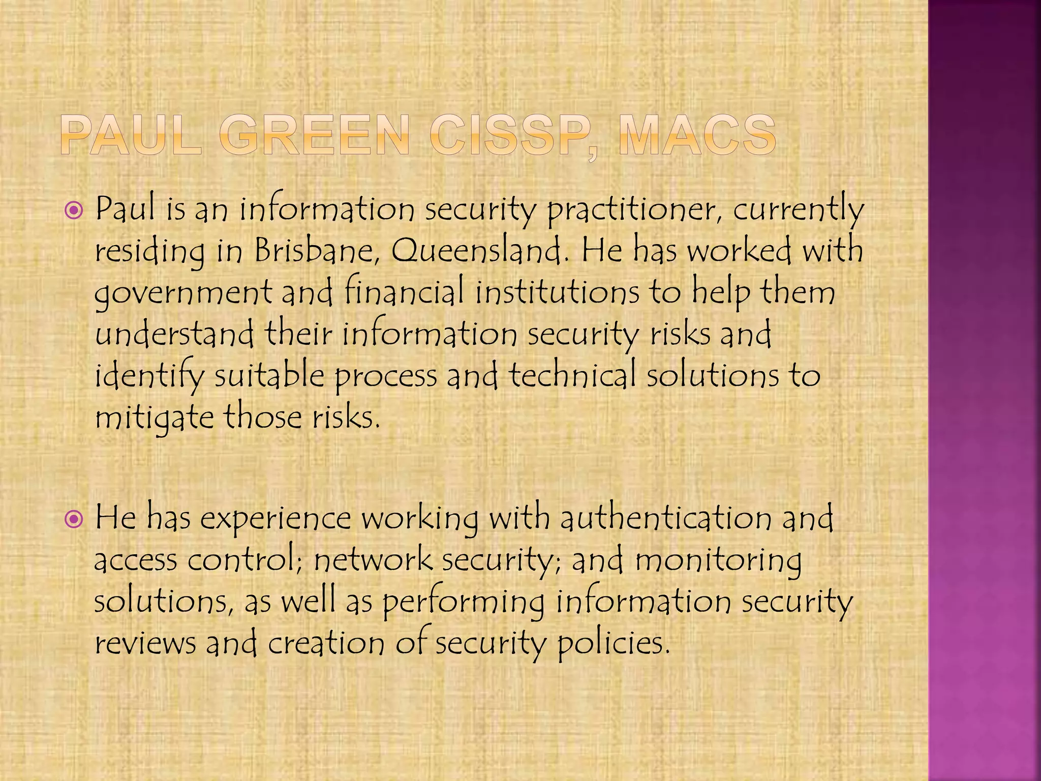  Paul is an information security practitioner, currently
residing in Brisbane, Queensland. He has worked with
government and financial institutions to help them
understand their information security risks and
identify suitable process and technical solutions to
mitigate those risks.
 He has experience working with authentication and
access control; network security; and monitoring
solutions, as well as performing information security
reviews and creation of security policies.
 