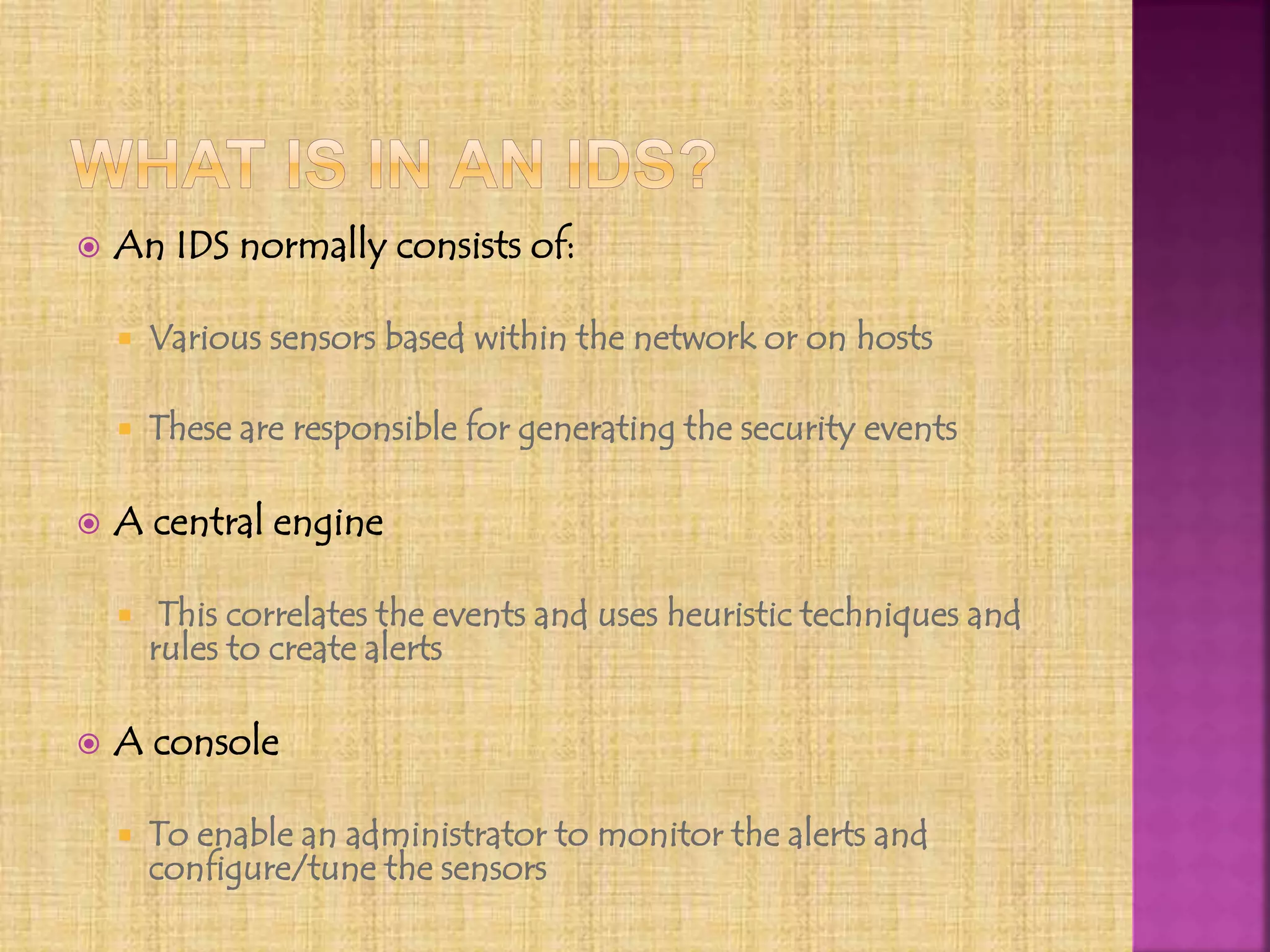  An IDS normally consists of:
 Various sensors based within the network or on hosts
 These are responsible for generating the security events
 A central engine
 This correlates the events and uses heuristic techniques and
rules to create alerts
 A console
 To enable an administrator to monitor the alerts and
configure/tune the sensors
 
