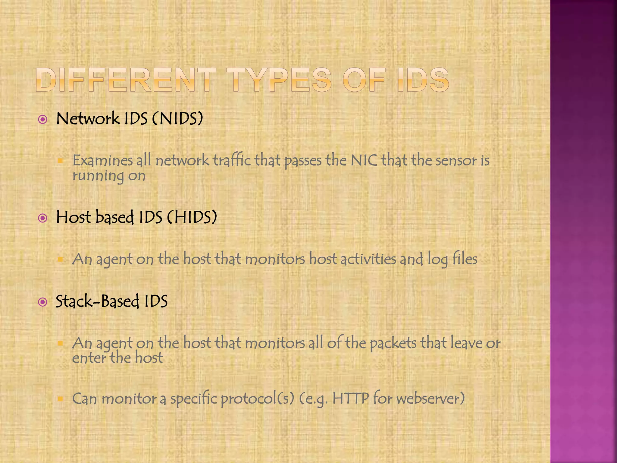  Network IDS (NIDS)
 Examines all network traffic that passes the NIC that the sensor is
running on
 Host based IDS (HIDS)
 An agent on the host that monitors host activities and log files
 Stack-Based IDS
 An agent on the host that monitors all of the packets that leave or
enter the host
 Can monitor a specific protocol(s) (e.g. HTTP for webserver)
 