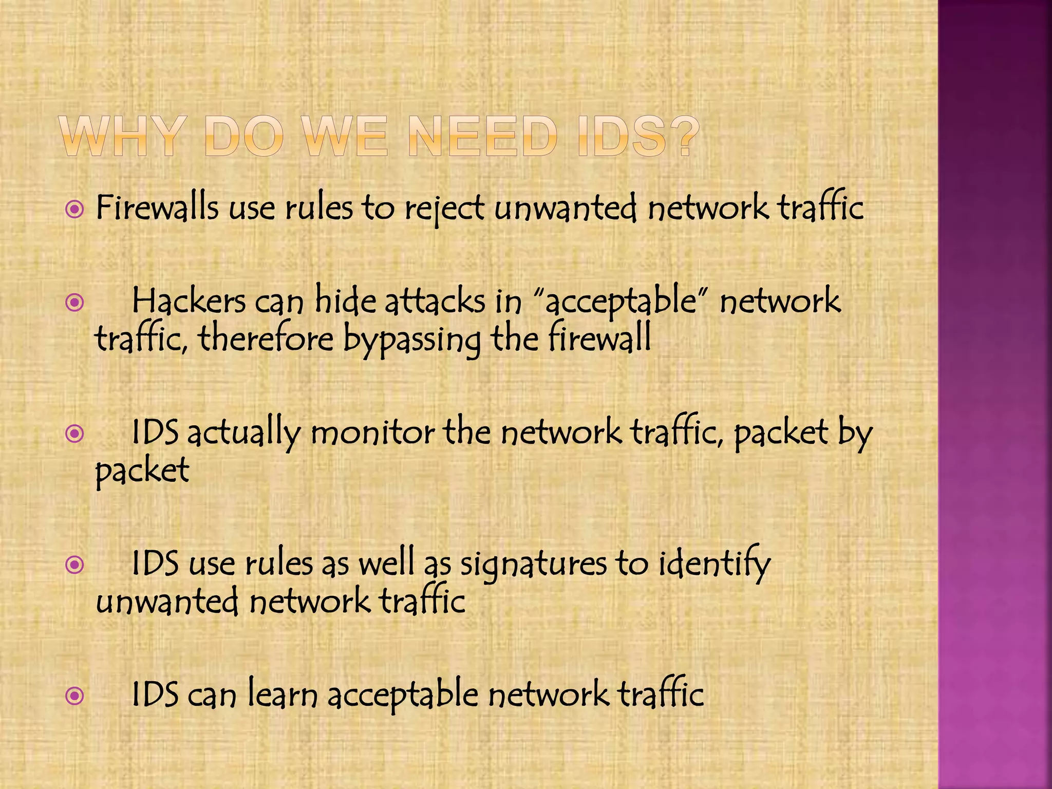  Firewalls use rules to reject unwanted network traffic
 Hackers can hide attacks in “acceptable” network
traffic, therefore bypassing the firewall
 IDS actually monitor the network traffic, packet by
packet
 IDS use rules as well as signatures to identify
unwanted network traffic
 IDS can learn acceptable network traffic
 