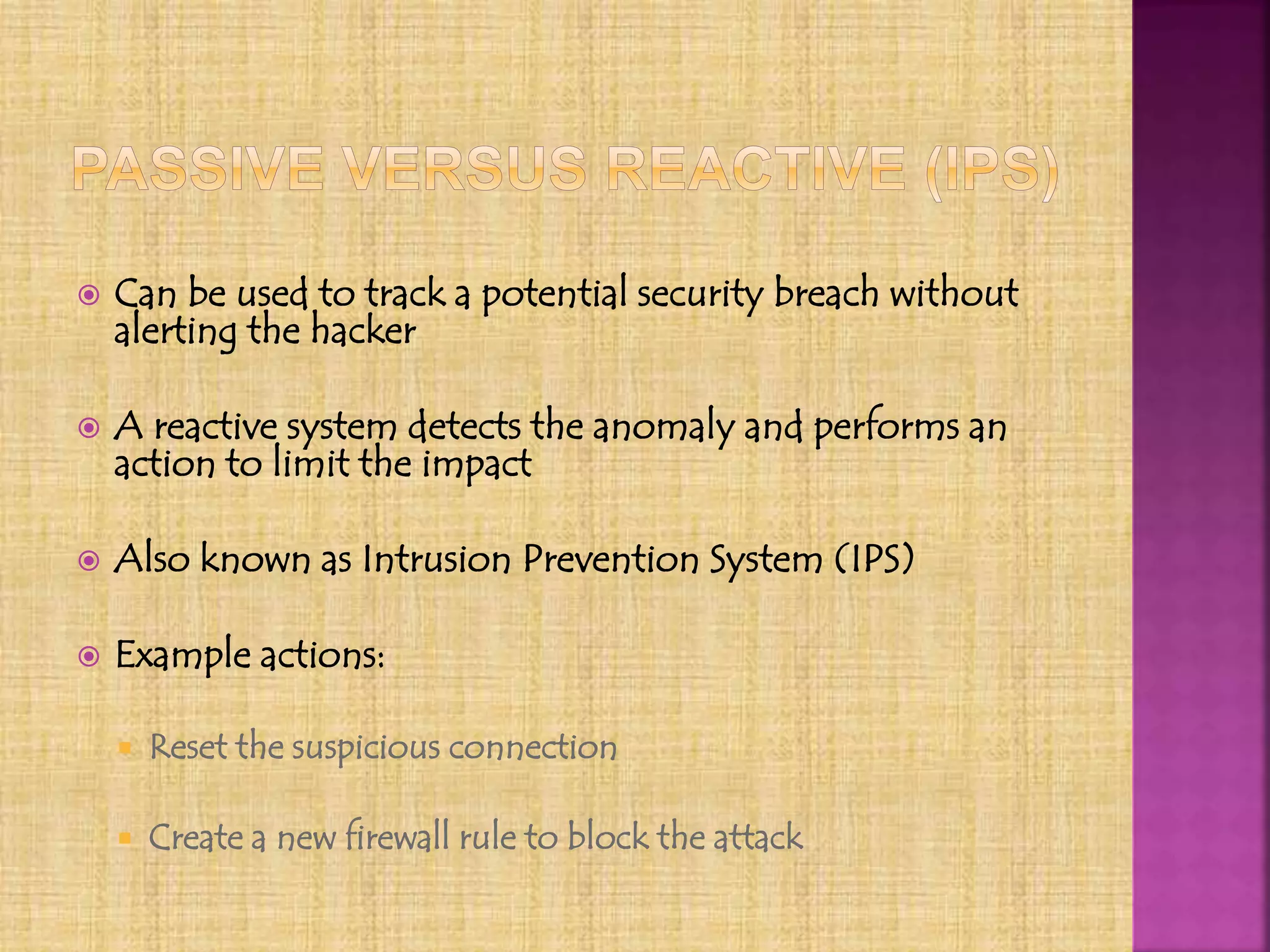  Can be used to track a potential security breach without
alerting the hacker
 A reactive system detects the anomaly and performs an
action to limit the impact
 Also known as Intrusion Prevention System (IPS)
 Example actions:
 Reset the suspicious connection
 Create a new firewall rule to block the attack
 