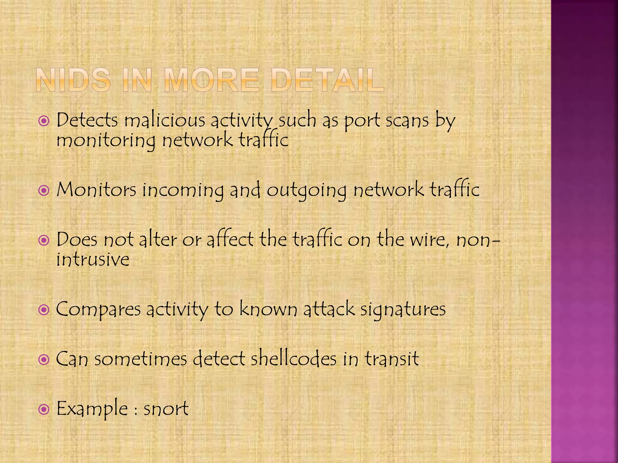  Detects malicious activity such as port scans by
monitoring network traffic
 Monitors incoming and outgoing network traffic
 Does not alter or affect the traffic on the wire, non-
intrusive
 Compares activity to known attack signatures
 Can sometimes detect shellcodes in transit
 Example : snort
 
