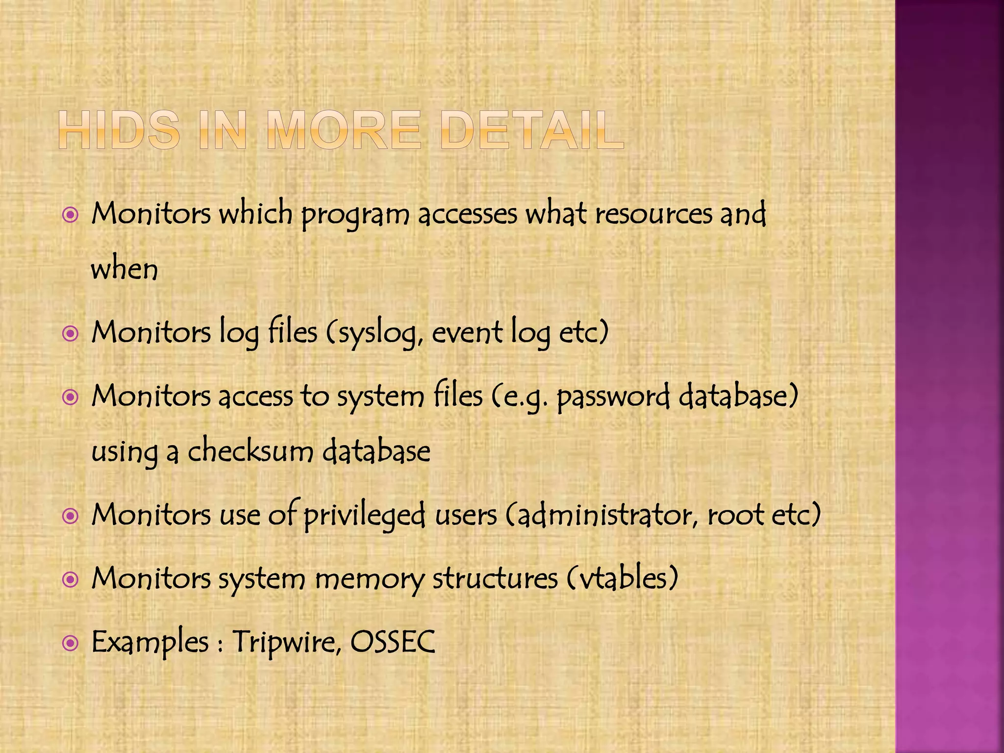  Monitors which program accesses what resources and
when
 Monitors log files (syslog, event log etc)
 Monitors access to system files (e.g. password database)
using a checksum database
 Monitors use of privileged users (administrator, root etc)
 Monitors system memory structures (vtables)
 Examples : Tripwire, OSSEC
 