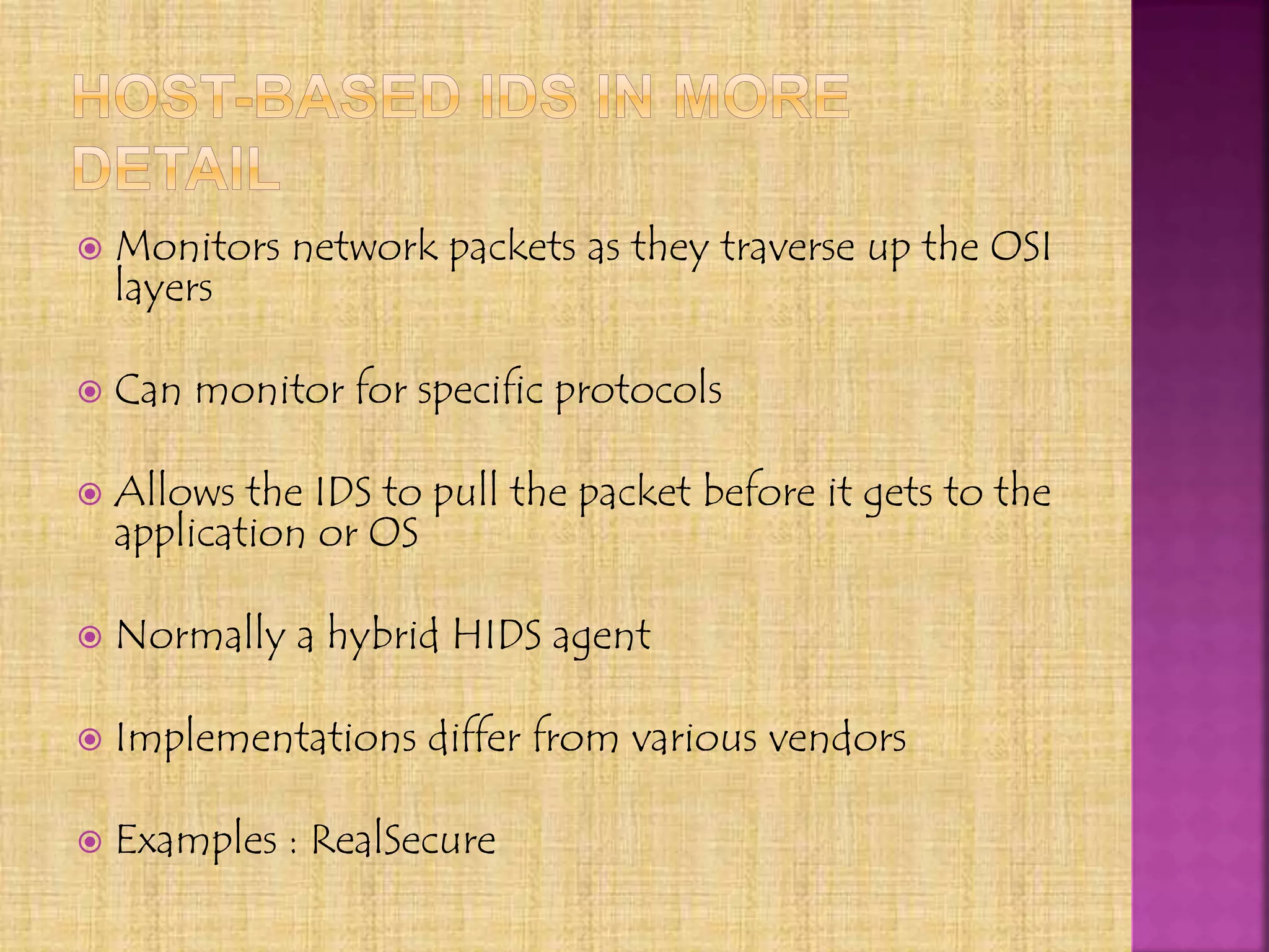 Monitors network packets as they traverse up the OSI
layers
 Can monitor for specific protocols
 Allows the IDS to pull the packet before it gets to the
application or OS
 Normally a hybrid HIDS agent
 Implementations differ from various vendors
 Examples : RealSecure
 