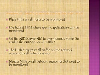  Place HIDS on all hosts to be monitored
 Use hybrid HIDS where specific applications can be
monitored
 Set the NIDS server NIC to promiscuous mode (to
enable the NIDS to see all traffic)
 The HUB broadcasts all traffic on the network
segment to all network nodes
 Need a NIDS on all network segments that need to
be monitored
 