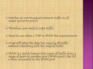  Switches do not broadcast network traffic to all
nodes (point to point)
 Therefore, you need to copy traffic
 Need to use either a TAP or SPAN the required ports
 A tap will splice the data line copying all traffic
without interfering with the original traffic
 SPAN is a switch feature that copies all traffic from a
range of ports to another port (SPAN port), the IDS
is then connected to the SPAN port
 