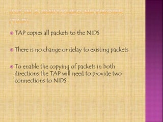  TAP copies all packets to the NIDS
 There is no change or delay to existing packets
 To enable the copying of packets in both
directions the TAP will need to provide two
connections to NIDS
 