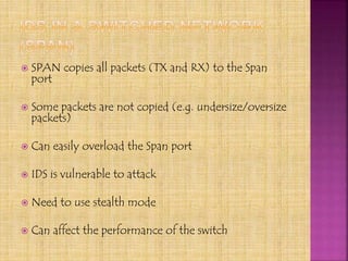  SPAN copies all packets (TX and RX) to the Span
port
 Some packets are not copied (e.g. undersize/oversize
packets)
 Can easily overload the Span port
 IDS is vulnerable to attack
 Need to use stealth mode
 Can affect the performance of the switch
 