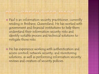  Paul is an information security practitioner, currently
residing in Brisbane, Queensland. He has worked with
government and financial institutions to help them
understand their information security risks and
identify suitable process and technical solutions to
mitigate those risks.
 He has experience working with authentication and
access control; network security; and monitoring
solutions, as well as performing information security
reviews and creation of security policies.
 