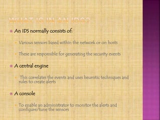  An IDS normally consists of:
 Various sensors based within the network or on hosts
 These are responsible for generating the security events
 A central engine
 This correlates the events and uses heuristic techniques and
rules to create alerts
 A console
 To enable an administrator to monitor the alerts and
configure/tune the sensors
 