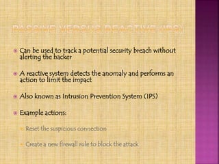  Can be used to track a potential security breach without
alerting the hacker
 A reactive system detects the anomaly and performs an
action to limit the impact
 Also known as Intrusion Prevention System (IPS)
 Example actions:
 Reset the suspicious connection
 Create a new firewall rule to block the attack
 