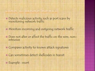  Detects malicious activity such as port scans by
monitoring network traffic
 Monitors incoming and outgoing network traffic
 Does not alter or affect the traffic on the wire, non-
intrusive
 Compares activity to known attack signatures
 Can sometimes detect shellcodes in transit
 Example : snort
 
