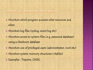  Monitors which program accesses what resources and
when
 Monitors log files (syslog, event log etc)
 Monitors access to system files (e.g. password database)
using a checksum database
 Monitors use of privileged users (administrator, root etc)
 Monitors system memory structures (vtables)
 Examples : Tripwire, OSSEC
 