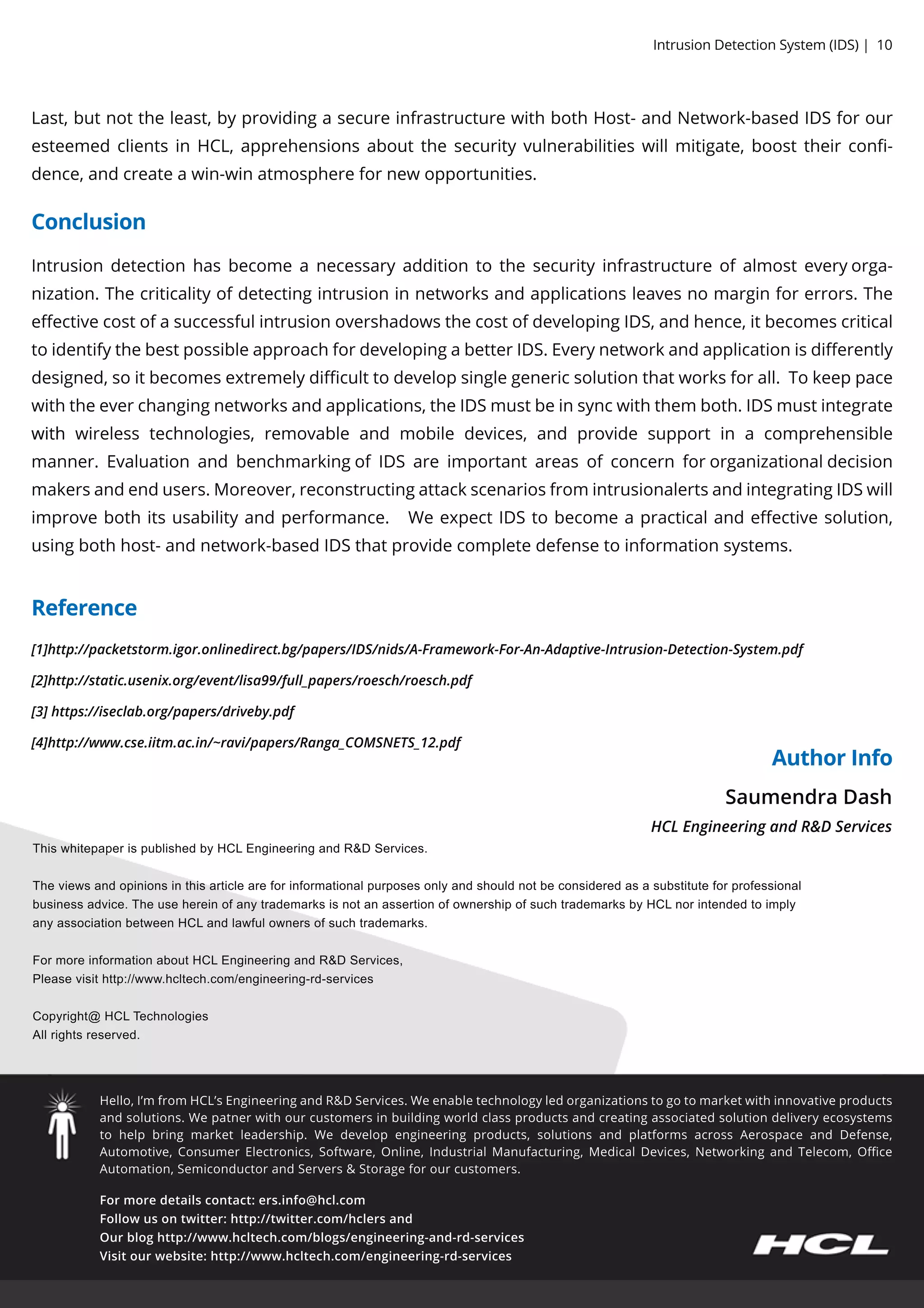 Formoredetailscontact:ers.info@hcl.com
Followusontwitter:http://twitter.com/hclersand
Ourbloghttp://www.hcltech.com/blogs/engineering-and-rd-services
Visitourwebsite:http://www.hcltech.com/engineering-rd-services
Hello,I’m from HCL’sEngineeringandR&DServices.Weenabletechnologyledorganizationstogotomarketwithinnovativeproducts
andsolutions.Wepatnerwithourcustomersinbuildingworldclassproductsandcreatingassociatedsolutiondeliveryecosystems
to help bringmarketleadership.Wedevelop engineeringproducts,solutionsand platformsacrossAerospaceand Defense,
Automotive,ConsumerElectronics,Software,Online,IndustrialManufacturing,MedicalDevices,NetworkingandTelecom,Oﬃce
Automation,SemiconductorandServers&Storageforourcustomers.
ThiswhitepaperispublishedbyHCLEngineeringandR&DServices.
Theviewsandopinionsinthisarticleareforinformationalpurposesonlyandshouldnotbeconsideredasasubstituteforprofessional
businessadvice.TheusehereinofanytrademarksisnotanassertionofownershipofsuchtrademarksbyHCLnorintendedtoimply
anyassociationbetweenHCLandlawfulownersofsuchtrademarks.
FormoreinformationaboutHCLEngineeringandR&DServices,
Pleasevisithttp://www.hcltech.com/engineering-rd-services
Copyright@ HCCopyright@ HCLTechnologies
Allrightsreserved.
SaumendraDash
HCLEngineeringandR&DServices
Reference
Conclusion
AuthorInfo
[1]http://packetstorm.igor.onlinedirect.bg/papers/IDS/nids/A-Framework-For-An-Adaptive-Intrusion-Detection-System.pdf
[2]http://static.usenix.org/event/lisa99/full_papers/roesch/roesch.pdf
[3]https://iseclab.org/papers/driveby.pdf
[4]http://www.cse.iitm.ac.in/~ravi/papers/Ranga_COMSNETS_12.pdf
Last,butnottheleast,byprovidingasecureinfrastructurewithbothHost-andNetwork-basedIDSforour
esteemedclientsinHCL,apprehensionsaboutthesecurityvulnerabilitieswillmitigate,boosttheirconﬁ-
dence,andcreateawin-winatmospherefornewopportunities.
Intrusiondetectionhasbecomeanecessaryadditiontothesecurityinfrastructureofalmosteveryorga-
nization.Thecriticalityofdetectingintrusioninnetworksandapplicationsleavesnomarginforerrors.The
eﬀectivecostofasuccessfulintrusionovershadowsthecostofdevelopingIDS,andhence,itbecomescritical
toidentifythebestpossibleapproachfordevelopingabetterIDS.Everynetworkandapplicationisdiﬀerently
designed,soitbecomesextremelydiﬃculttodevelopsinglegenericsolutionthatworksforall.Tokeeppace
withtheeverchangingnetworksandapplications,theIDSmustbeinsyncwiththem both.IDSmustintegrate
withwith wirelesstechnologies,removableand mobiledevices,and providesupportin acomprehensible
manner.EvaluationandbenchmarkingofIDSareimportantareasofconcernfororganizationaldecision
makersandendusers.Moreover,reconstructingattackscenariosfromintrusionalertsandintegratingIDSwill
improvebothitsusabilityandperformance. WeexpectIDStobecomeapracticalandeﬀectivesolution,
usingbothhost-andnetwork-basedIDSthatprovidecompletedefensetoinformationsystems.
IntrusionDetectionSystem (IDS)|10
 