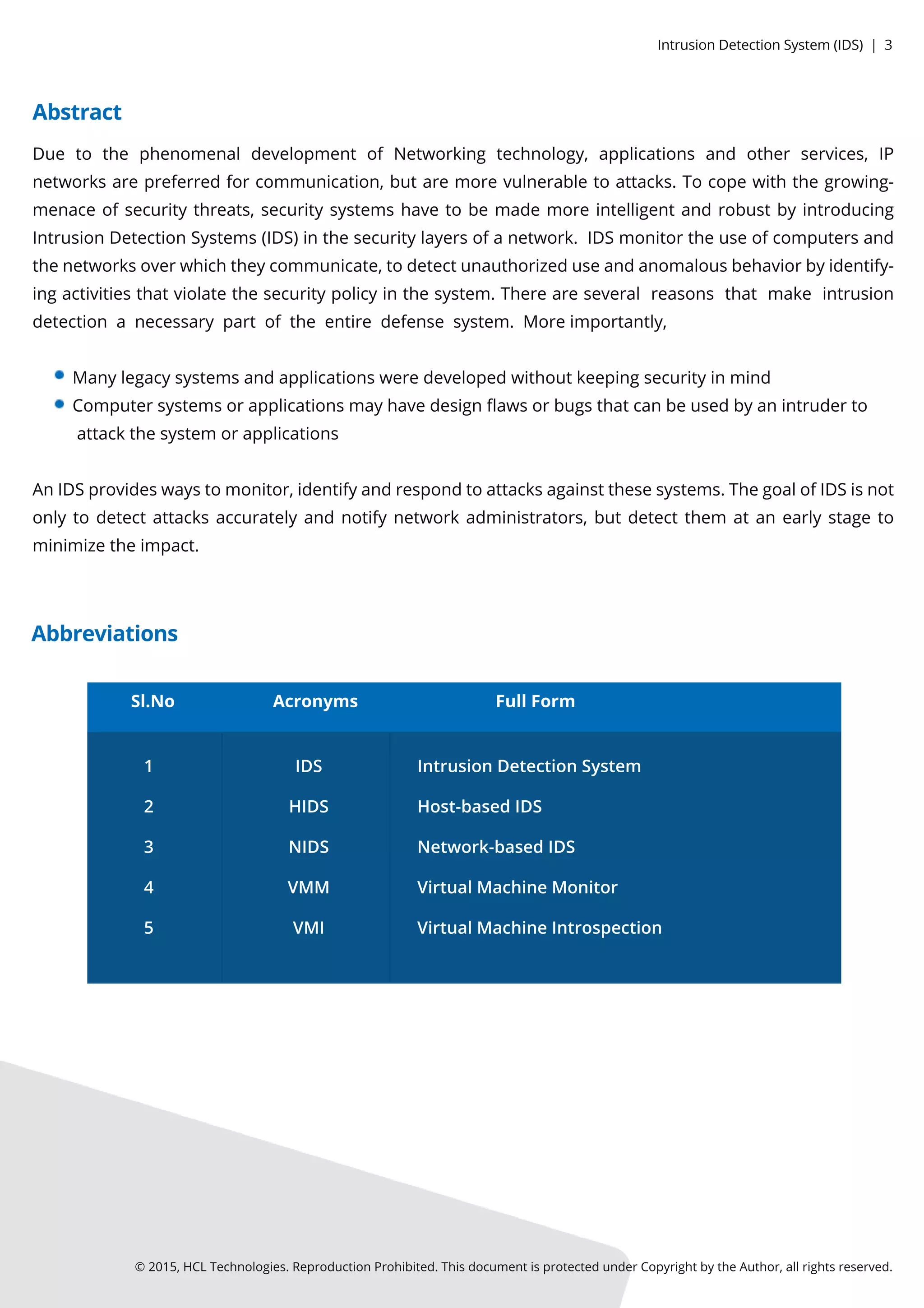 ©2015,HCLTechnologies.ReproductionProhibited.ThisdocumentisprotectedunderCopyrightbytheAuthor,allrightsreserved.
Due to the phenomenaldevelopmentofNetworking technology,applicationsand otherservices,IP
networksarepreferredforcommunication,butaremorevulnerabletoattacks.Tocopewiththegrowing-
menaceofsecuritythreats,securitysystemshavetobemademoreintelligentandrobustbyintroducing
IntrusionDetectionSystems(IDS)inthesecuritylayersofanetwork.IDSmonitortheuseofcomputersand
thenetworksoverwhichtheycommunicate,todetectunauthorizeduseandanomalousbehaviorbyidentify-
ingactivitiesthatviolatethesecuritypolicyinthesystem.Thereareseveralreasonsthatmake intrusion
detectionanecessarypartoftheentiredefensesystem.Moreimportantly,
Manylegacysystemsandapplicationsweredevelopedwithoutkeepingsecurityinmind
Computersystemsorapplicationsmayhavedesignﬂawsorbugsthatcanbeusedbyanintruderto
attackthesystem orapplications
AnIDSprovideswaystomonitor,identifyandrespondtoattacksagainstthesesystems.ThegoalofIDSisnot
onlytodetectattacksaccuratelyandnotifynetworkadministrators,butdetectthem atanearlystageto
minimizetheimpact.
Sl.No
1
2
3
4
5
IDS
HIDS
NIDS
VMM
VMI
IntrusionDetectionSystem
Host-basedIDS
Network-basedIDS
VirtualMachineMonitor
VirtualMachineIntrospection
FullFormAcronyms
Abstract
Abbreviations
IntrusionDetectionSystem (IDS)|3
 
