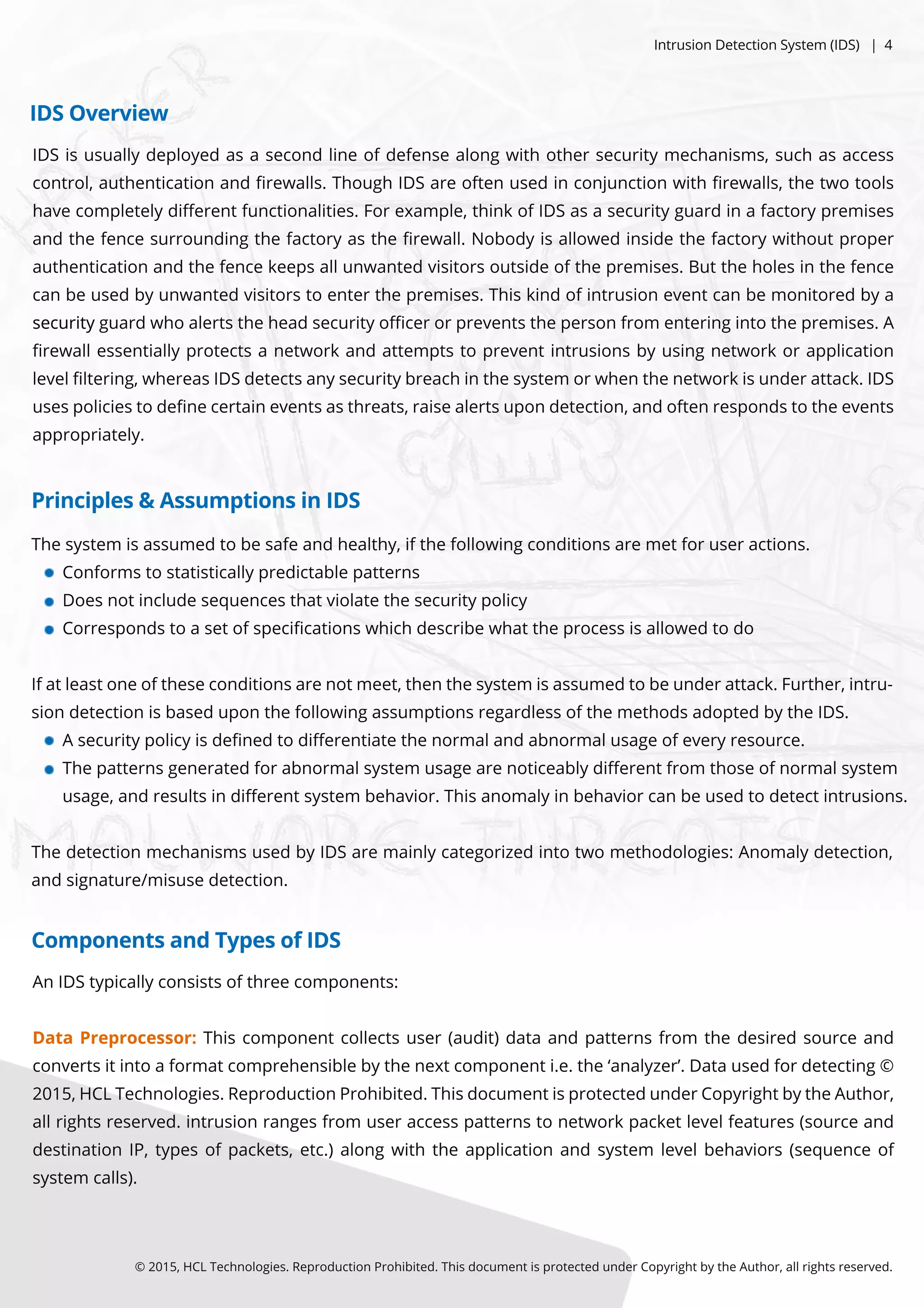 ©2015,HCLTechnologies.ReproductionProhibited.ThisdocumentisprotectedunderCopyrightbytheAuthor,allrightsreserved.
IDSisusuallydeployedasasecondlineofdefensealongwithothersecuritymechanisms,suchasaccess
control,authenticationandﬁrewalls.ThoughIDSareoftenusedinconjunctionwithﬁrewalls,thetwotools
havecompletelydiﬀerentfunctionalities.Forexample,thinkofIDSasasecurityguardinafactorypremises
andthefencesurroundingthefactoryastheﬁrewall.Nobodyisallowedinsidethefactorywithoutproper
authenticationandthefencekeepsallunwantedvisitorsoutsideofthepremises.Buttheholesinthefence
canbeusedbyunwantedvisitorstoenterthepremises.Thiskindofintrusioneventcanbemonitoredbya
securitysecurityguardwhoalertstheheadsecurityoﬃcerorpreventsthepersonfrom enteringintothepremises.A
ﬁrewallessentiallyprotectsanetworkandattemptstopreventintrusionsbyusingnetworkorapplication
levelﬁltering,whereasIDSdetectsanysecuritybreachinthesystem orwhenthenetworkisunderattack.IDS
usespoliciestodeﬁnecertaineventsasthreats,raisealertsupondetection,andoftenrespondstotheevents
appropriately.
AnIDStypicallyconsistsofthreecomponents:
DataDataPreprocessor:Thiscomponentcollectsuser(audit)dataandpatternsfrom thedesiredsourceand
convertsitintoaformatcomprehensiblebythenextcomponenti.e.the‘analyzer’.Datausedfordetecting©
2015,HCLTechnologies.ReproductionProhibited.ThisdocumentisprotectedunderCopyrightbytheAuthor,
allrightsreserved.intrusionrangesfrom useraccesspatternstonetworkpacketlevelfeatures(sourceand
destinationIP,typesofpackets,etc.)alongwiththeapplicationandsystem levelbehaviors(sequenceof
system calls).
Thesystem isassumedtobesafeandhealthy,ifthefollowingconditionsaremetforuseractions.
Conformstostatisticallypredictablepatterns
Doesnotincludesequencesthatviolatethesecuritypolicy
Correspondstoasetofspeciﬁcationswhichdescribewhattheprocessisallowedtodo
Ifatleastoneoftheseconditionsarenotmeet,thenthesystem isassumedtobeunderattack.Further,intru-
siondetectionisbaseduponthefollowingassumptionsregardlessofthemethodsadoptedbytheIDS.
Asecuritypolicyisdeﬁnedtodiﬀerentiatethenormalandabnormalusageofeveryresource.
Thepatternsgeneratedforabnormalsystem usagearenoticeablydiﬀerentfrom thoseofnormalsystem
usage,andresultsindiﬀerentsystem behavior.Thisanomalyinbehaviorcanbeusedtodetectintrusions.
ThedetectionmechanismsusedbyIDSaremainlycategorizedintotwomethodologies:Anomalydetection,
andsignature/misusedetection.
Principles&AssumptionsinIDS
ComponentsandTypesofIDS
IDSOverview
IntrusionDetectionSystem (IDS)|4
 