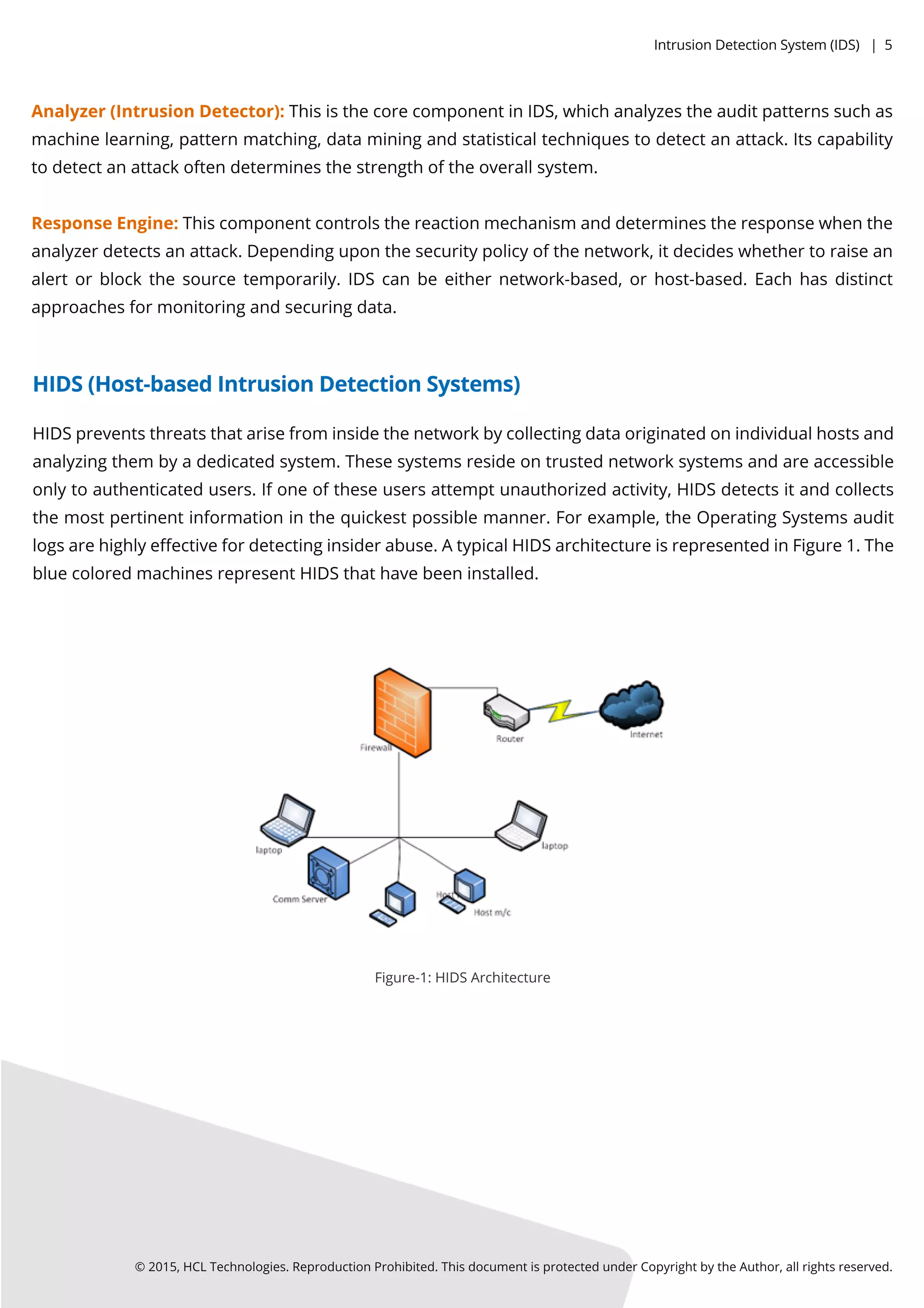 Analyzer(IntrusionDetector):ThisisthecorecomponentinIDS,whichanalyzestheauditpatternssuchas
machinelearning,patternmatching,dataminingandstatisticaltechniquestodetectanattack.Itscapability
todetectanattackoftendeterminesthestrengthoftheoverallsystem.
ResponseEngine:Thiscomponentcontrolsthereactionmechanism anddeterminestheresponsewhenthe
analyzerdetectsanattack.Dependinguponthesecuritypolicyofthenetwork,itdecideswhethertoraisean
alertorblockthesourcetemporarily.IDScanbeeithernetwork-based,orhost-based.Eachhasdistinct
approachesformonitoringandsecuringdata.
HIDSpreventsthreatsthatarisefrom insidethenetworkbycollectingdataoriginatedonindividualhostsand
analyzingthem byadedicatedsystem.Thesesystemsresideontrustednetworksystemsandareaccessible
onlytoauthenticatedusers.Ifoneoftheseusersattemptunauthorizedactivity,HIDSdetectsitandcollects
themostpertinentinformationinthequickestpossiblemanner.Forexample,theOperatingSystemsaudit
logsarehighlyeﬀectivefordetectinginsiderabuse.AtypicalHIDSarchitectureisrepresentedinFigure1.The
bluecoloredmachinesrepresentHIDSthathavebeeninstalled.
Figure-1:HIDSArchitecture
©2015,HCLTechnologies.ReproductionProhibited.ThisdocumentisprotectedunderCopyrightbytheAuthor,allrightsreserved.
HIDS(Host-basedIntrusionDetectionSystems)
IntrusionDetectionSystem (IDS)|5
 