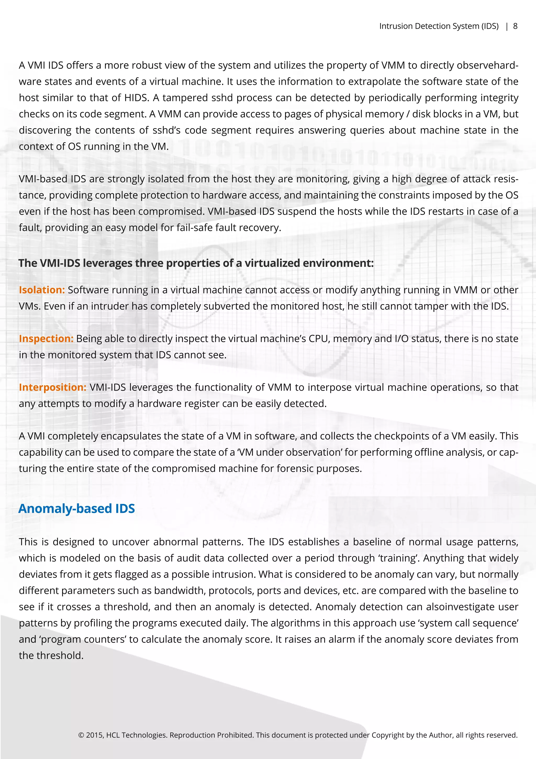 Thisisdesignedtouncoverabnormalpatterns.TheIDSestablishesabaselineofnormalusagepatterns,
whichismodeledonthebasisofauditdatacollectedoveraperiodthrough‘training’.Anythingthatwidely
deviatesfrom itgetsﬂaggedasapossibleintrusion.Whatisconsideredtobeanomalycanvary,butnormally
diﬀerentparameterssuchasbandwidth,protocols,portsanddevices,etc.arecomparedwiththebaselineto
seeifitcrossesathreshold,andthenananomalyisdetected.Anomalydetectioncanalsoinvestigateuser
patternsbyproﬁlingtheprogramsexecuteddaily.Thealgorithmsinthisapproachuse‘system callsequence’
andand‘program counters’tocalculatetheanomalyscore.Itraisesanalarm iftheanomalyscoredeviatesfrom
thethreshold.
Isolation:SoftwarerunninginavirtualmachinecannotaccessormodifyanythingrunninginVMM orother
VMs.Evenifanintruderhascompletelysubvertedthemonitoredhost,hestillcannottamperwiththeIDS.
Inspection:Beingabletodirectlyinspectthevirtualmachine’sCPU,memoryandI/Ostatus,thereisnostate
inthemonitoredsystem thatIDScannotsee.
Interposition:VMI-IDSleveragesthefunctionalityofVMM tointerposevirtualmachineoperations,sothat
anyattemptstomodifyahardwareregistercanbeeasilydetected.
AAVMIcompletelyencapsulatesthestateofaVMinsoftware,andcollectsthecheckpointsofaVMeasily.This
capabilitycanbeusedtocomparethestateofa‘VMunderobservation’forperformingoﬄineanalysis,orcap-
turingtheentirestateofthecompromisedmachineforforensicpurposes.
AVMIIDSoﬀersamorerobustviewofthesystem andutilizesthepropertyofVMM todirectlyobservehard-
warestatesandeventsofavirtualmachine.Itusestheinformationtoextrapolatethesoftwarestateofthe
hostsimilartothatofHIDS.Atamperedsshdprocesscanbedetectedbyperiodicallyperformingintegrity
checksonitscodesegment.AVMMcanprovideaccesstopagesofphysicalmemory/diskblocksinaVM,but
discoveringthecontentsofsshd’scodesegmentrequiresansweringqueriesaboutmachinestateinthe
contextofOSrunningintheVM.
VMI-basedVMI-basedIDSarestronglyisolatedfrom thehosttheyaremonitoring,givingahighdegreeofattackresis-
tance,providingcompleteprotectiontohardwareaccess,andmaintainingtheconstraintsimposedbytheOS
evenifthehosthasbeencompromised.VMI-basedIDSsuspendthehostswhiletheIDSrestartsincaseofa
fault,providinganeasymodelforfail-safefaultrecovery.
TheVMI-IDSleveragesthreepropertiesofavirtualizedenvironment:
©2015,HCLTechnologies.ReproductionProhibited.ThisdocumentisprotectedunderCopyrightbytheAuthor,allrightsreserved.
Anomaly-basedIDS
IntrusionDetectionSystem (IDS)|8
 