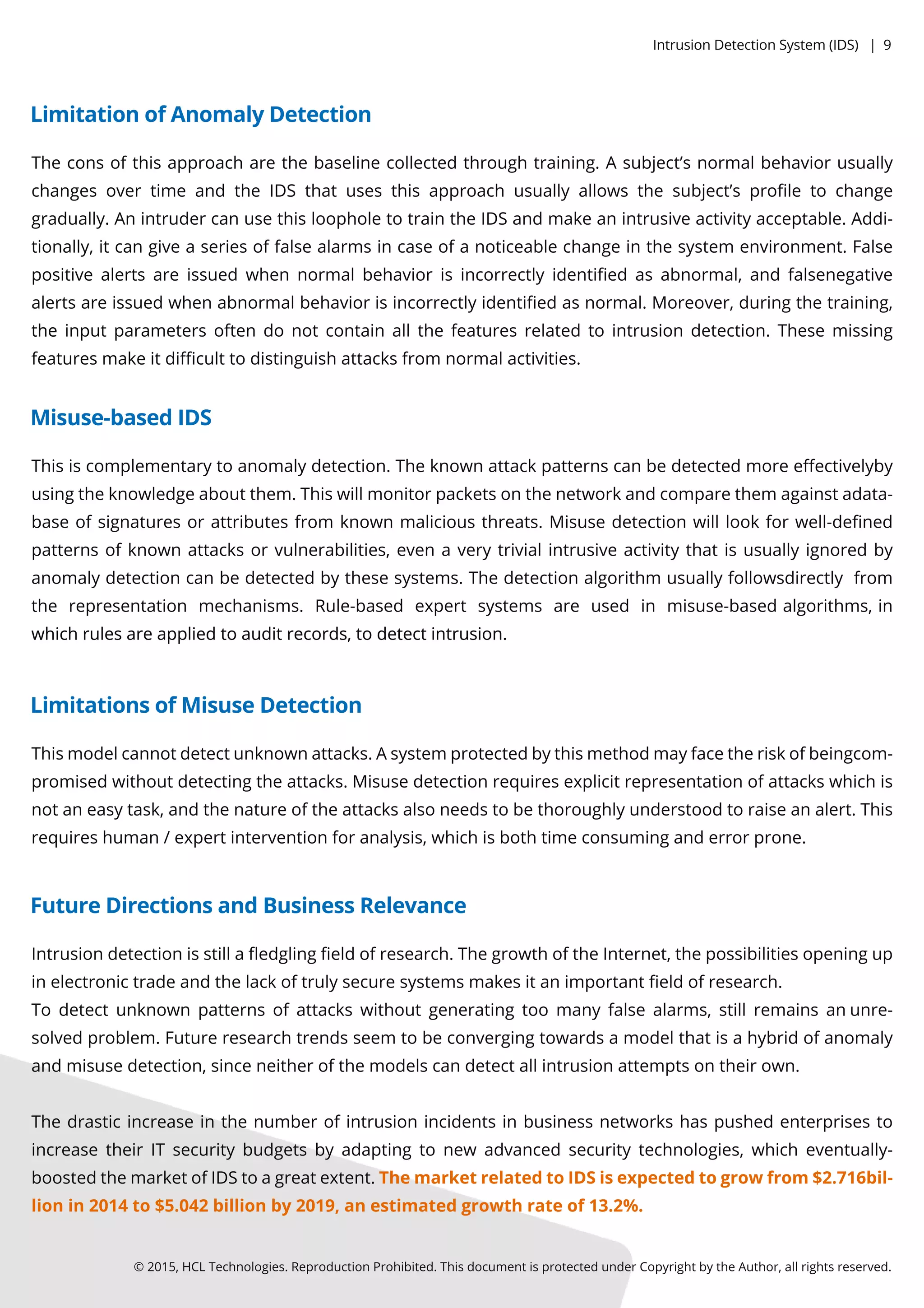 Theconsofthisapproacharethebaselinecollectedthroughtraining.Asubject’snormalbehaviorusually
changesovertimeandtheIDSthatusesthisapproachusuallyallowsthesubject’sproﬁletochange
gradually.AnintrudercanusethisloopholetotraintheIDSandmakeanintrusiveactivityacceptable.Addi-
tionally,itcangiveaseriesoffalsealarmsincaseofanoticeablechangeinthesystem environment.False
positivealertsareissuedwhennormalbehaviorisincorrectlyidentiﬁedasabnormal,andfalsenegative
alertsareissuedwhenabnormalbehaviorisincorrectlyidentiﬁedasnormal.Moreover,duringthetraining,
thetheinputparametersoftendonotcontainallthefeaturesrelatedtointrusiondetection.Thesemissing
featuresmakeitdiﬃculttodistinguishattacksfrom normalactivities.
©2015,HCLTechnologies.ReproductionProhibited.ThisdocumentisprotectedunderCopyrightbytheAuthor,allrightsreserved.
LimitationofAnomalyDetection
Thisiscomplementarytoanomalydetection.Theknownattackpatternscanbedetectedmoreeﬀectivelyby
usingtheknowledgeaboutthem.Thiswillmonitorpacketsonthenetworkandcomparethem againstadata-
baseofsignaturesorattributesfrom knownmaliciousthreats.Misusedetectionwilllookforwell-deﬁned
patternsofknownattacksorvulnerabilities,evenaverytrivialintrusiveactivitythatisusuallyignoredby
anomalydetectioncanbedetectedbythesesystems.Thedetectionalgorithm usuallyfollowsdirectlyfrom
the representation mechanisms.Rule-based expertsystemsare used in misuse-basedalgorithms,in
whichrulesareappliedtoauditrecords,todetectintrusion.whichrulesareappliedtoauditrecords,todetectintrusion.
Misuse-basedIDS
Thismodelcannotdetectunknownattacks.Asystemprotectedbythismethodmayfacetheriskofbeingcom-
promisedwithoutdetectingtheattacks.Misusedetectionrequiresexplicitrepresentationofattackswhichis
notaneasytask,andthenatureoftheattacksalsoneedstobethoroughlyunderstoodtoraiseanalert.This
requireshuman/expertinterventionforanalysis,whichisbothtimeconsuminganderrorprone.
LimitationsofMisuseDetection
Intrusiondetectionisstillaﬂedglingﬁeldofresearch.ThegrowthoftheInternet,thepossibilitiesopeningup
inelectronictradeandthelackoftrulysecuresystemsmakesitanimportantﬁeldofresearch.
Todetectunknownpatternsofattackswithoutgeneratingtoomanyfalsealarms,stillremainsanunre-
solvedproblem.Futureresearchtrendsseem tobeconvergingtowardsamodelthatisahybridofanomaly
andmisusedetection,sinceneitherofthemodelscandetectallintrusionattemptsontheirown.
Thedrasticincreaseinthenumberofintrusionincidentsinbusinessnetworkshaspushedenterprisesto
increasetheirITsecuritybudgetsbyadaptingtonew advancedsecuritytechnologies,whicheventually-
boostedthemarketofIDStoagreatextent.ThemarketrelatedtoIDSisexpectedtogrowfrom $2.716bil-
lionin2014to$5.042billionby2019,anestimatedgrowthrateof13.2%.
FutureDirectionsandBusinessRelevance
IntrusionDetectionSystem (IDS)|9
 