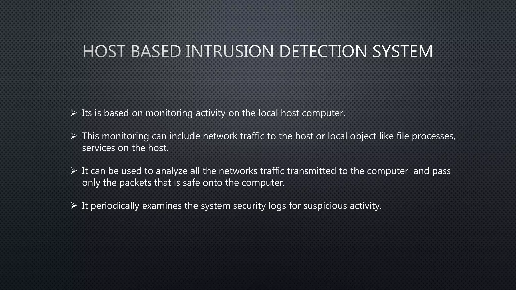  Its is based on monitoring activity on the local host computer.
 This monitoring can include network traffic to the host or local object like file processes,
services on the host.
 It can be used to analyze all the networks traffic transmitted to the computer and pass
only the packets that is safe onto the computer.
 It periodically examines the system security logs for suspicious activity.
 