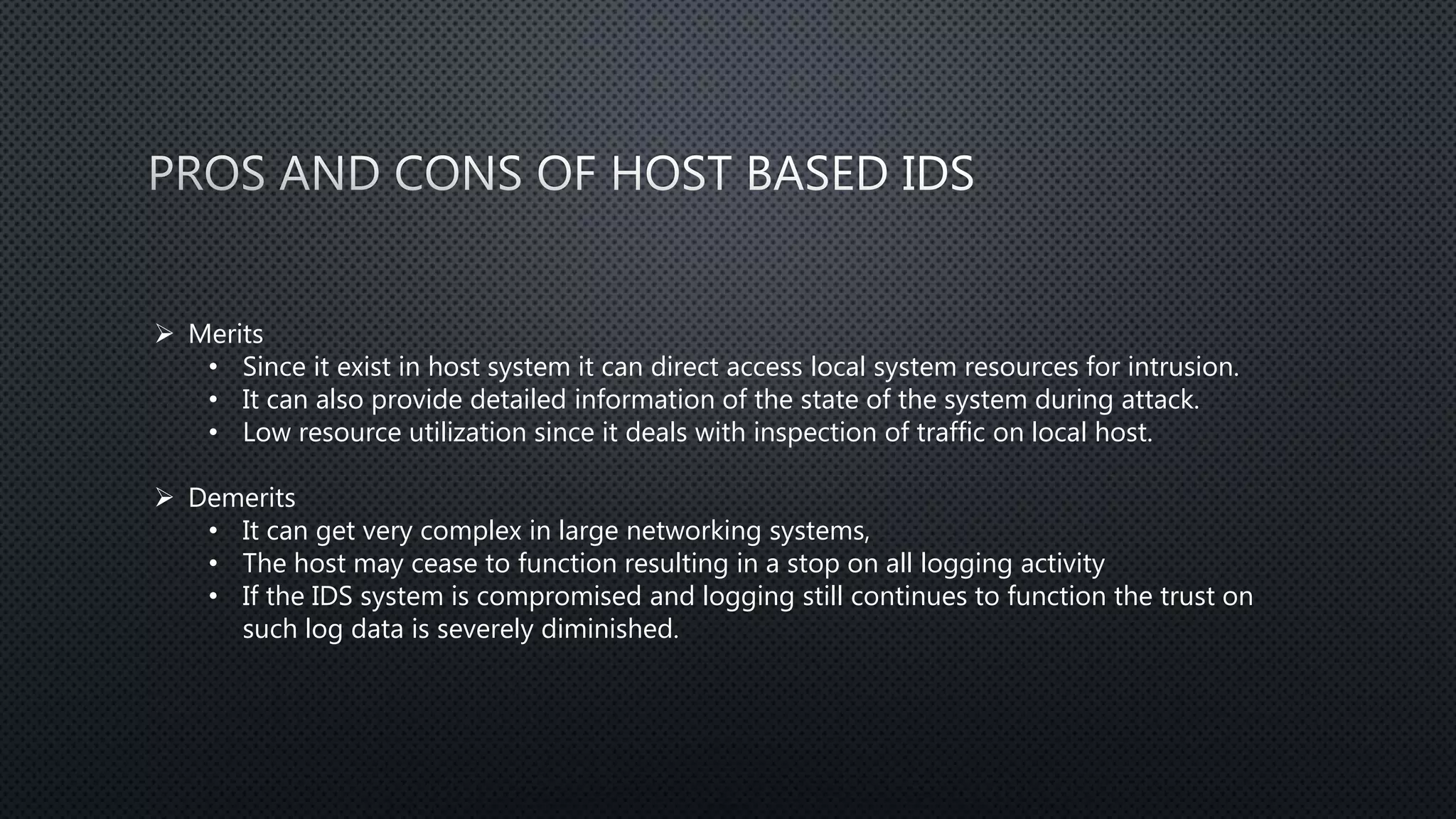  Merits
• Since it exist in host system it can direct access local system resources for intrusion.
• It can also provide detailed information of the state of the system during attack.
• Low resource utilization since it deals with inspection of traffic on local host.
 Demerits
• It can get very complex in large networking systems,
• The host may cease to function resulting in a stop on all logging activity
• If the IDS system is compromised and logging still continues to function the trust on
such log data is severely diminished.
 