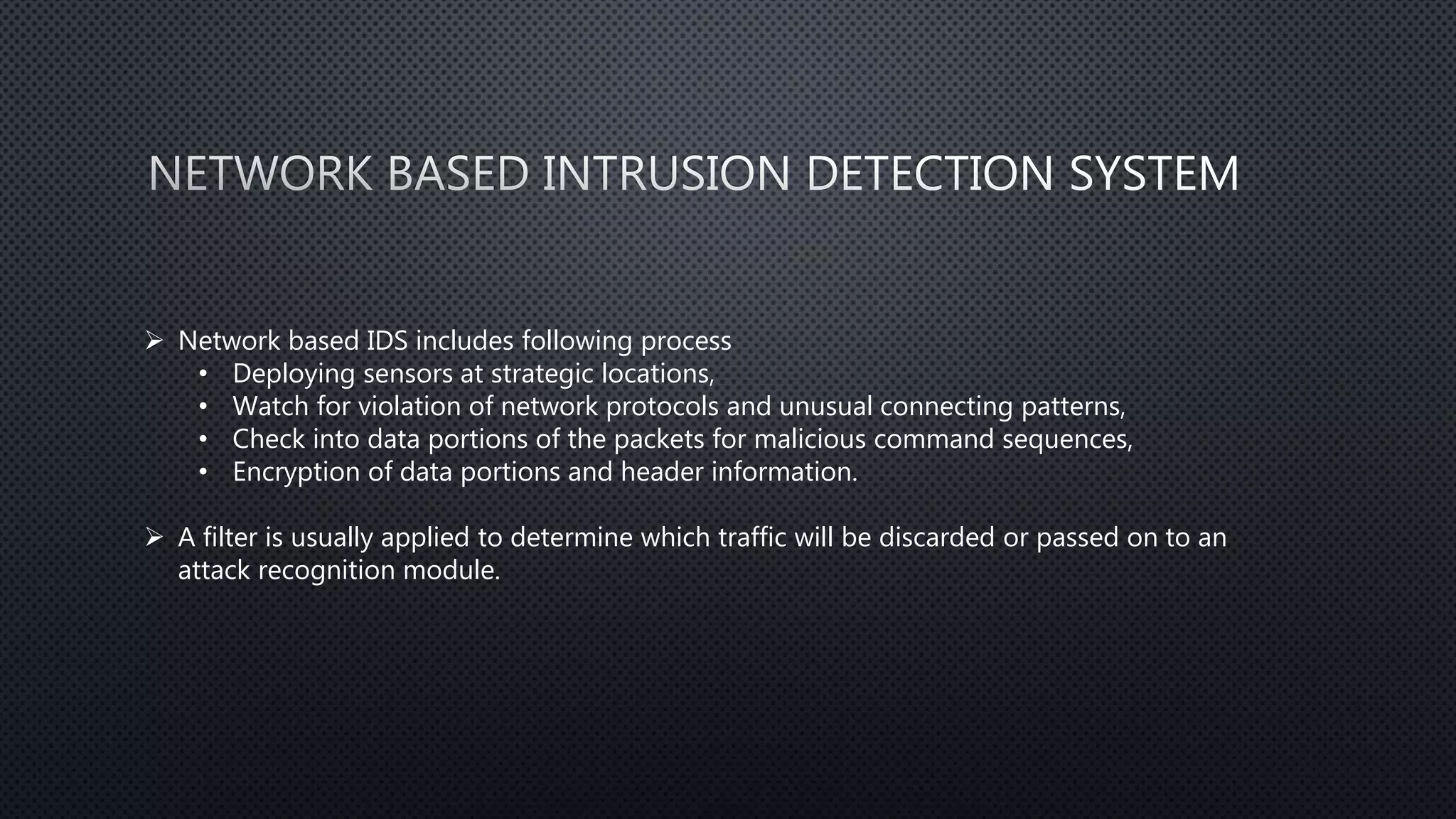 Network based IDS includes following process
• Deploying sensors at strategic locations,
• Watch for violation of network protocols and unusual connecting patterns,
• Check into data portions of the packets for malicious command sequences,
• Encryption of data portions and header information.
 A filter is usually applied to determine which traffic will be discarded or passed on to an
attack recognition module.
 