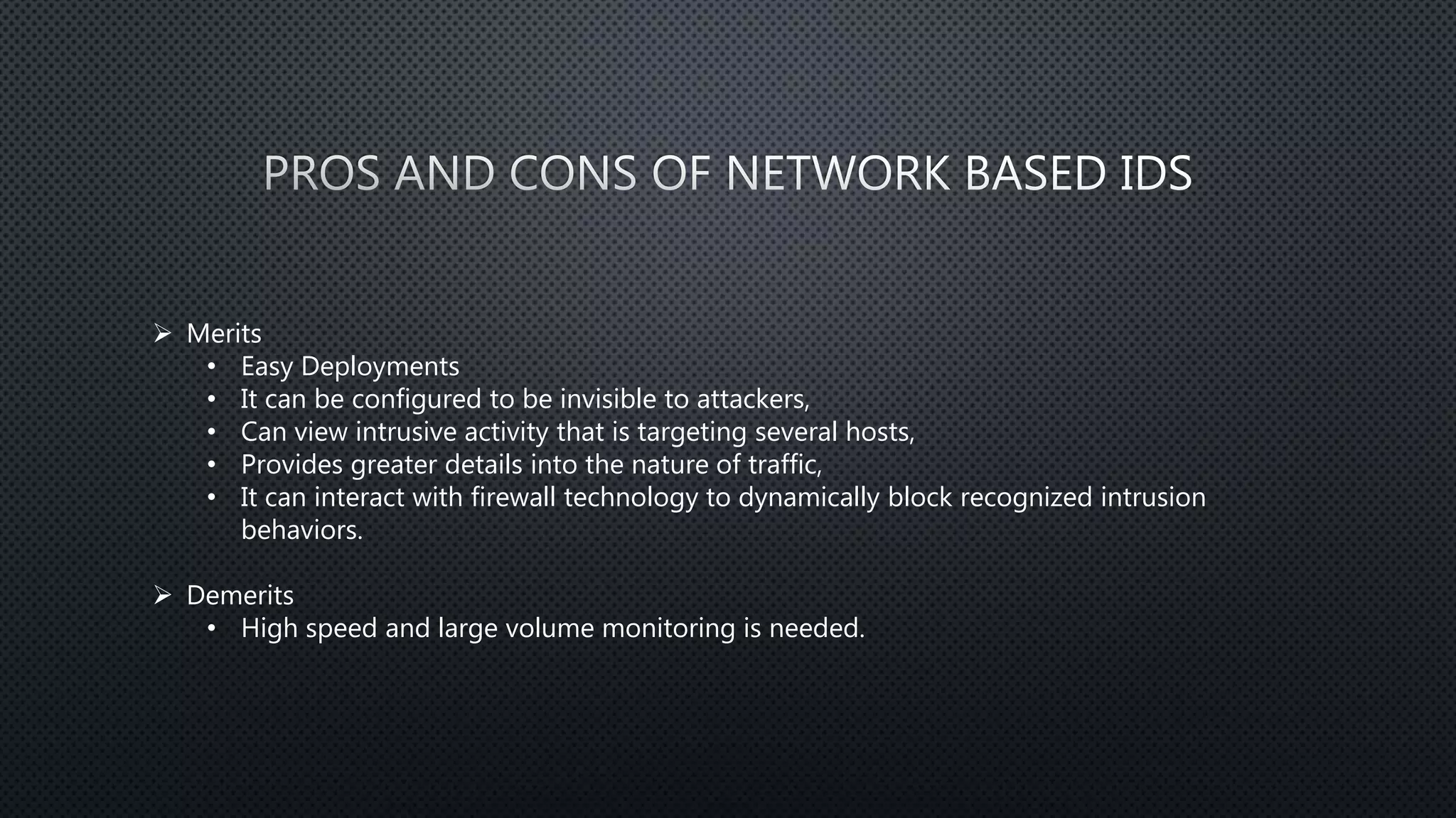  Merits
• Easy Deployments
• It can be configured to be invisible to attackers,
• Can view intrusive activity that is targeting several hosts,
• Provides greater details into the nature of traffic,
• It can interact with firewall technology to dynamically block recognized intrusion
behaviors.
 Demerits
• High speed and large volume monitoring is needed.
 
