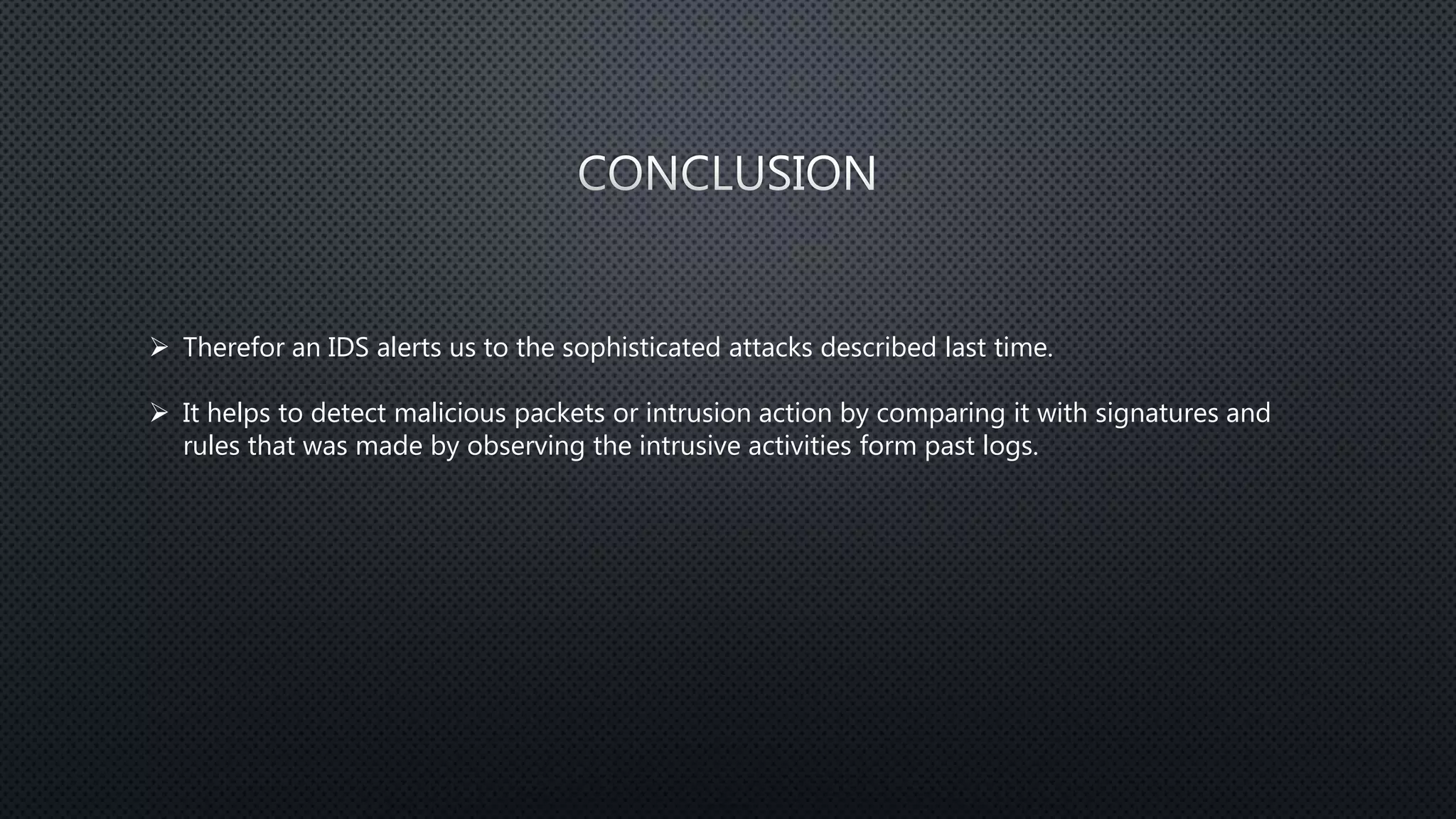  Therefor an IDS alerts us to the sophisticated attacks described last time.
 It helps to detect malicious packets or intrusion action by comparing it with signatures and
rules that was made by observing the intrusive activities form past logs.
 