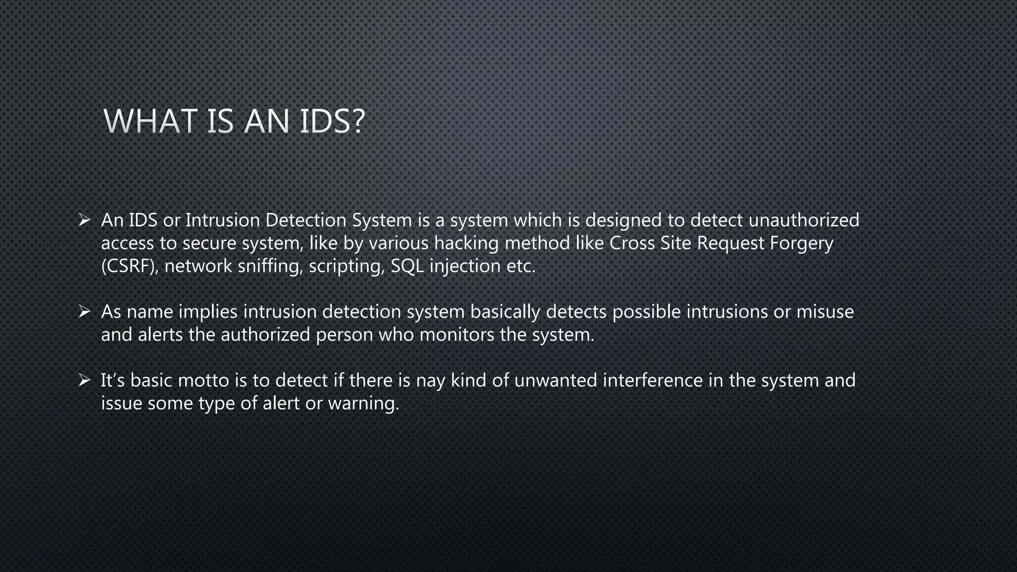  An IDS or Intrusion Detection System is a system which is designed to detect unauthorized
access to secure system, like by various hacking method like Cross Site Request Forgery
(CSRF), network sniffing, scripting, SQL injection etc.
 As name implies intrusion detection system basically detects possible intrusions or misuse
and alerts the authorized person who monitors the system.
 It’s basic motto is to detect if there is nay kind of unwanted interference in the system and
issue some type of alert or warning.
 