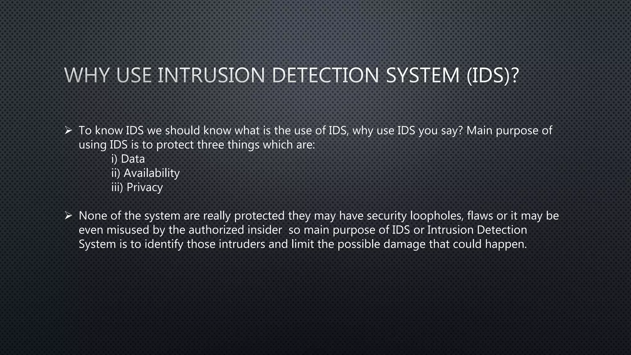  To know IDS we should know what is the use of IDS, why use IDS you say? Main purpose of
using IDS is to protect three things which are:
i) Data
ii) Availability
iii) Privacy
 None of the system are really protected they may have security loopholes, flaws or it may be
even misused by the authorized insider so main purpose of IDS or Intrusion Detection
System is to identify those intruders and limit the possible damage that could happen.
 